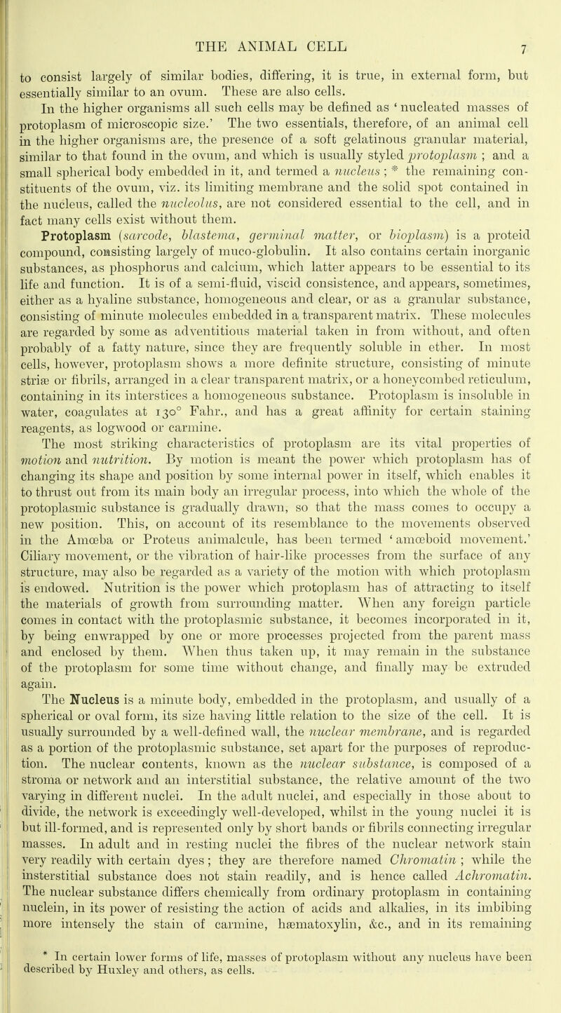 to consist largely of similar bodies, differing, it is true, in external form, but essentially similar to an ovum. These are also cells. In the higher organisms all such cells may be defined as ' nucleated masses of protoplasm of microscopic size.' The two essentials, therefore, of an animal cell in the higher organisms are, the presence of a soft gelatinous granular material, similar to that found in the ovum, and which is usually styled 2Jrotoplas7n ; and a small spherical body embedded in it, and termed a nucleus ; * the remaining con- stituents of the ovum, viz. its limiting membrane and the solid spot contained in the nucleus, called the nucleolus, are not considered essential to the cell, and in fact many cells exist without them. Protoplasm [sarcode, blastema, germinal matter, or biojjlasm) is a proteid compound, consisting largely of muco-globulin. It also contains certain inorganic substances, as phosphorus and calcium, which latter appears to be essential to its life and function. It is of a semi-fluid, viscid consistence, and appears, sometimes^ either as a hyaline substance, homogeneous and clear, or as a granular substance, consisting of minute molecules embedded in a transparent matrix. These molecules are regarded by some as adventitious material taken in from without, and often probably of a fatty nature, since they are frequently soluble in ether. In most I cells, however, protoplasm shows a more definite structure, consisting of minute striae or fibrils, arranged in a clear transparent matrix, or a honeycombed reticulum, containing in its interstices a homogeneous substance. Protoplasm is insoluble in water, coagulates at 130° Fahr., and has a great affinity for certain staining reagents, as logwood or carmine. The most striking characteristics of protoplasm are its vital properties of motion and nutrition. By motion is meant the power which protoplasm has of changing its shape and position by some internal power in itself, which enables it to thrust out from its main body an irregular process, into which the whole of the protoplasmic substance is gradually drawn, so that the mass comes to occupy a new position. This, on account of its resemblance to the movements observed in the Amoeba or Proteus animalcule, has been termed ' amoeboid movement.' Ciliary movement, or the vibration of hair-like processes from the surface of any structure, may also be regarded as a variety of the motion with which protoplasm is endowed. Nutrition is the power which protoplasm has of attracting to itself the materials of growth from surrounding matter. When any foreign particle comes in contact with the protoplasmic substance, it becomes incorporated in it, by being enwrapped by one or more processes projected from the parent mass and enclosed by them. AVhen thus taken up, it may remain in the substance of the protoplasm for some time without change, and finally may be extruded again. The Nucleus is a minute body, embedded in the protoplasm, and usually of a spherical or oval form, its size having little relation to the size of the cell. It is usually surrounded by a well-defined wall, the nuclear membrane, and is regarded as a portion of the protoplasmic substance, set apart for the purposes of reproduc- tion. The nuclear contents, known as the nuclear substance, is composed of a stroma or network and an interstitial substance, the relative amount of the two varying in different nuclei. In the adult nuclei, and especially in those about to divide, the network is exceedingly well-developed, whilst in the young nuclei it is but ill-formed, and is represented only by short bands or fibrils connecting irregular masses. In adult and in resting nuclei the fibres of the nuclear network stain very readily with certain dyes; they are therefore named Chromatin ; while the insterstitial substance does not stain readily, and is hence called Acliromatin. The nuclear substance differs chemically from ordinary protoplasm in containing j nuclein, in its power of resisting the action of acids and alkalies, in its imbibing more intensely the stain of carmine, hgematoxylin, &c., and in its remaining * In certain lower forms of life, masses of protoplasm without any nucleus have been described by Huxley and others, as cells.