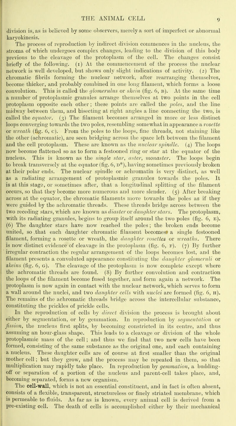 division is, as is believed by some observers, merely a sort of imperfect or abnormal karyokinesis. The process of reproduction by indirect division commences in the nucleus, the stroma of which undergoes complex changes, leading to the division of this body previous to the cleavage of the protoplasm of the cell. The changes consist briefly of the following, (i) At the commencement of the process the nuclear network is well developed, but shows only slight indications of activity. (2) The chromatic fibrils forming the nuclear network, after rearranging themselves, become thicker, and probably combined in one long filament, which forms a loose convolution. This is called the glomerulus or skein (fig. 6, b). At the same time a number of protoplasmic granules arrange themselves at two points in the cell protoplasm opposite each other; these points are called the ijoles, and the line midway between them, and bisecting at right angles a line connecting the two, is called the equator. (3) The filament becomes arranged in m.ore or less distinct loops converging towards the two poles, resembling somewhat in appearance a rosette or wreath (fig. 6, c). From the poles to the loops, fine threads, not staining like the other (achromatic), are seen bridging across the space left between the filament and the cell protoplasm. These are known as the nuclear sinndle. (4) The loops now become flattened so as to form a festooned ring or star at the equator of the nucleus. This is known as the single star, aster, monaster. The loops begin to break transversely at the equator (fig. 6, d*), having sometimes previously broken at their polar ends. The nuclear spindle or achromatin is very distinct, as well as a radiating arrangement of protoplasmic granules towards the poles. It is at this stage, or sometimes after, that a longitudinal splitting of the filament occurs, so that they become more numerous and more slender. (5) After breaking across at the equator, the chromatic filaments move towards the poles as if they were guided by the achromatic threads. These threads bridge across between the two receding stars, v/hich are known as diaster or daughter stars. The protoplasm, with its radiating granules, begins to group itself around the two poles (fig. 6, e). (6) The daughter stars have now reached the poles; the broken ends become united, so .that each daughter chromatic filament becomes^ a single festooned filament, forming a rosette or wreath, the daugliter rosettes or loreaths. There is now distinct evidence of cleavage in the protoplasm (fig. 6, f). (7) By further irregular contraction the regular arrangement of the loops becomes lost, and the filament presents a convoluted appearance constituting the daughter glomeruli or skeins (fig. 6, g). The cleavage of the protoplasm is now complete except where the achromatic threads are found. (8) By further convolution and contraction the loops of the filament become fused together, and form again a network. The protoplasm is now again in contact with the nuclear network, which serves to form a wall around the nuclei, and two daughter cells with nuclei are formed (fig. 6, h). The remains of the achromatic threads bridge across the intercellular substance, constituting the prickles of prickle cells. In the reproduction of cells by direct division the process is brought about either by segmentation, or by gemmation. In reproduction by segmentation or fission, the nucleus first splits, by becoming constricted in its centre, and thus assuming an hour-glass shape. This leads to a cleavage or division of the whole protoplasmic mass of the cell; and thus we find that two new cells have been formed, consisting of the same substance as the original one, and each containing a nucleus. These daughter cells are of course at first smaller than the original mother cell; but they grow, and the process may be repeated in them, so that multiplication may rapidly take place. In reproduction by gemmation, a budding- off or separation of a portion of the nucleus and parent-cell takes place, and, becoming separated, forms a new organism. The cell-wall, which is not an essential constituent, and in fact is often absent, consists of a flexible, transparent, structureless or finely striated membrane, which is permeable to fluids. As far as is known, every animal cell is derived from a pre-existing cell. The death of cells is accomplished either by their mechanical