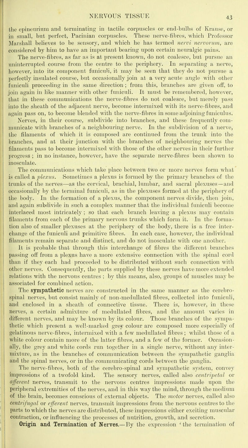 r NERVOUS TISSUE 43 the epineurium and terminating in tactile corpuscles or end-bulbs of Krause, or in small, but perfect, Pacinian corpuscles. These nerve-fibres, which Professor Marshall believes to be sensory, and which he has termed 7ie7'vi nervorum, are considered by him to have an important bearing upon certain neuralgic pains. The nerve-fibres, as far as is at present known, do not coalesce, but pursue an uninterrupted course from the centre to the periphery. In separating a nerve, however, into its component funiculi, it may be seen that they do not pursue a perfectly insulated course, but occasionally join at a very acute angle with other funiculi proceeding in the same direction; from this, branches are given off, to join again in like manner with other funiculi. It must be remembered, however, I that in these communications the nerve-fibres do not coalesce, but merely pass j into the sheath of the adjacent nerve, become intermixed with its nerve-fibres, and again pass on, to become blended with the nerve-fibres in some adjoining funiculus. Nerves, in their course, subdivide into branches, and these frequently com- ' municate with branches of a neighbouring nerve. In the subdivision of a nerve, ) the filaments of which it is composed are continued from the trunk into the branches, and at their junction with the branches of neighbouring nerves the I filaments pass to become intermixed with those of the other nerves in their further 1 progress ; in no instance, however, have the separate nerve-fibres been shown to \ inosculate. The communications which take place between two or more nerves form what is called a plexus. Sometimes a plexus is formed by the primary branches of the trunks of the nerves—as the cervical, brachial, lumbar, and sacral plexuses—and : occasionally by the terminal funiculi, as in the plexuses formed at the periphery of I the body. In the formation of a plexus, the component nerves divide, then join, and again subdivide in such a complex manner that the individual funiculi become interlaced most intricately ; so that each branch leaving a plexus may contain I filaments from each of the primary nervous trunks which form it. In the forma- tion also of smaller plexuses at the periphery of the body, there is a free inter- I change of the funiculi and primitive fibres. In each case, however, the individual I filaments remain separate and distinct, and do not inosculate with one another. I It is probable that through this interchange of fibres the different branches : passing oft' from a plexus have a more extensive connection with the spinal cord I than if they each had proceeded to be distributed without such connection with other nerves. Consequently, the parts supplied by these nerves have more extended relations with the nervous centres ; by this means, also, groups of muscles may be associated for combined action. The sympathetic nerves are constructed in the same manner as the cerebro- I spinal nerves, but consist mainly of non-meduUated fibres, collected into funiculi, : and enclosed in a sheath of connective tissue. There is, however, in these i nerves, a certain admixture of medullated fibres, and the amount varies in different nerves, and may be known by its colour. Those branches of the sympa- thetic which present a well-marked grey colour are composed more especially of gelatinous nerve-fibres, intermixed with a few medullated fibres ; whilst those of a white colour contain more of the latter fibres, and a few of the former. Occasion- ally, the grey and white cords run together in a single nerve, without any inter- mixture, as in the branches of communication between the sympathetic ganglia and the spinal nerves, or in the communicating cords between the ganglia. The nerve-fibres, both of the cerebro-spinal and sympathetic system, convey impressions of a twofold kind. The sensory nerves, called also centrijjetal or afferent nerves, transmit to the nervous centres impressions made upon the ' I peripheral extremities of the nerves, and in this way the mind, through the medium ' of the brain, becomes conscious of external objects. The motor nerves, called also ' centrifugal or efferent nerves, transmit impressions from the nervous centres to the ^ parts to which the nerves are distributed, these impressions either exciting muscular I' contraction, or influencing the processes of nutrition, growth, and secretion. Origin and Termination of Nerves.—By the expression ' the termination of