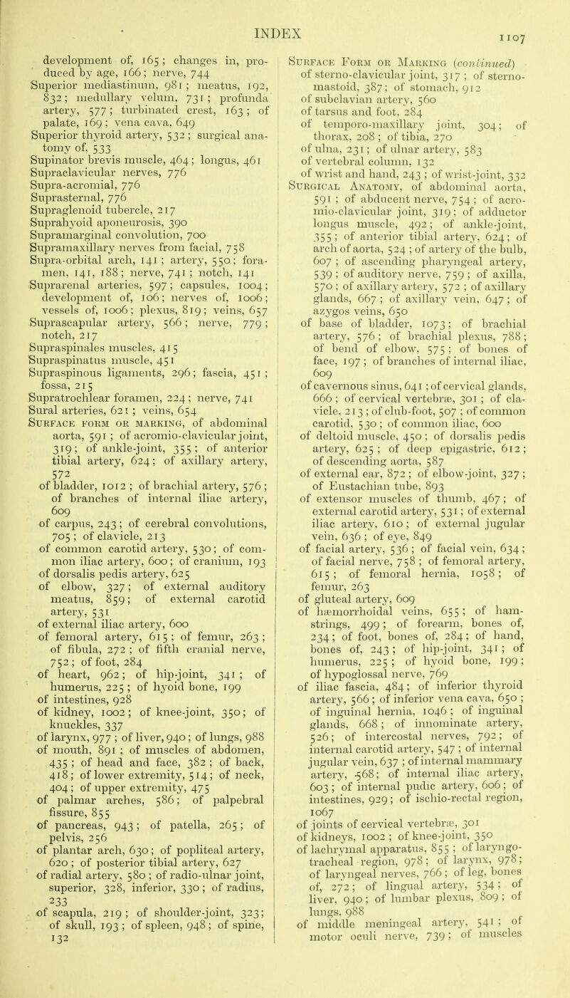 1107 development of, 165 ; changes in, pro- '\ duced by age, 166; nerve, 744 ' Superior mediastininn, 981 ; meatus, 192, ■ 832; medullary velum, 731 ; profunda ' artery, 577; turbinated crest, 163; of I palate, 169; vena cava, 649 ! Superior thyroid artery, 532 ; surgical ana- tomy of, 533 Supinator brevis muscle, 464; longus, 461 Supraclavicular nerves, 776 Supra-acromial, 776 Suprasternal, 776 Supraglenoid tubercle, 217 Suprahyoid aponeurosis, 390 Supramarginal convolution, 700 Supramaxillary nerves from facial, 758 Supra-orbital arch, 141; artery, 550; fora- ! men, 141, 188; nerve, 741 ; notch, 141 I Suprarenal arteries, 597; capsules, 1004; development of, 106; nerves of, 1006; vessels of, 1006; plexus, 819; veins, 657 Suprascapular artery, 566; nerve, 779; notch, 217 Supraspinales muscles, 415 Supraspinatus muscle, 451 Supraspinous ligaments, 296; fascia, 451 ; fossa, 215 Supratrochlear foramen, 224; nerve, 741 Sural arteries, 621 ; veins, 654 Surface form or marking, of abdominal aorta, 591; of acromio-clavicular joint, 319; of ankle-joint, 355 ; of anterior tibial artery, 624; of axillary artery, 572 of bladder, 1012 ; of brachial artery, 576 ; of branches of internal iliac artery, 609 of carpus, 243; of cerebral convolutions, 705 ; of clavicle, 213 of common carotid artery, 530; of com- mon iliac artery, 600 ; of cranium, 193 of dorsalis pedis artery, 625 of elbow, 327; of external auditory meatus, 859; of external carotid artery, 531 of external iliac artery, 600 of femoral artery, 615; of femur, 263; of fibula, 272 ; of fifth cranial nerve, 752 ; of foot, 284 of heart, 962; of hip-joint, 341; of humerus, 225 ; of hyoid bone, 199 of intestines, 928 of kidney, 1002; of knee-joint, 350; of knuckles, 337 of larynx, 977 ; of liver, 940; of lungs, 988 of mouth, 891 ; of muscles of abdomen, 435 ; of head and face, 382 ; of back, 418; of lower extremity, 514; of neck, 404; of upper extremity, 475 of palmar arches, 586; of palpebral fissure, 855 of pancreas, 943; of patella, 265; of pelvis, 256 of plantar arch, 630; of popliteal artery, 620 ; of posterior tibial artery, 627 of radial artery, 580; of radio-ulnar joint, superior, 328, inferior, 330 ; of radius, 233 of scapula, 219; of shoulder-joint, 323; of skull, 193 ; of spleen, 948; of spine, 132 Surface Form or Marking (continued) of sterno-clavicular joint, 317 ; of sterno- mastoid, 387; of stomach, 912 of subclavian artery, 560 of tarsus and foot, 284 of temporo-maxillary joint, 304; of thorax, 208 ; of tibia, 270 of ulna, 231; of ulnar artery, 583 of vertebral column, 132 of wrist and hand, 243 ; of wrist-joint, 332 Surgical Anatomy, of abdominal aorta, 591 ; of abducent nerve, 754 ; of acro- mio-clavicular joint, 319; of adductor longus muscle, 492; of ankle-joint, 355; of anterior tibial artery, 624; of arch of aorta, 524 ; of artery of the bulb, 607 ; of ascending pharyngeal artery, 539 ; of auditory nerve, 759 ; of axilla, 570 ; of axillary artery, 572 ; of axillary glands, 667 ; of axillary vein, 647; of azygos veins, 650 of base of bladder, 1073; of brachial artery, 576 ; of brachial plexus, 788; of bend of elbow, 575 ; of bones of face, 197 ; of branches of internal iliac, 609 of cavernous sinus, 641 ; of cervical glands, 666 ; of cervical vertebrae, 301 ; of cla- vicle, 213 ; of club-foot, 507 ; of common carotid, 5 30 ; of common iliac, 600 of deltoid muscle, 450; of dorsalis pedis artery, 625; of deep epigastric, 612; of descending aorta, 587 of external ear, 872 ; of elbow-joint, 327 ; of Eustachian tube, 893 of extensor muscles of thumb, 467; of external carotid artery, 531; of external iliac artery, 610; of external jugular vein, 636 ; of eye, 849 of facial artery, 536 ; of facial vein, 634 ; of facial nerve, 758 ; of femoral artery, 615; of femoral hernia, 1058; of femur, 263 of gluteal artery, 609 of haemorrhoidal veins, 655; of ham- strings, 499; of forearm, bones of, 234; of foot, bones of, 284; of hand, bones of, 243; of hip-joint, 341 ; of humerus, 225 ; of hyoid bone, 199; of hypoglossal nerve, 769 of iliac fascia, 484; of inferior thyroid artery, 566 ; of inferior vena cava, 650 ; of inguinal hernia, 1046 ; of inguinal glands, 668 ; of innominate artery, 526; of intercostal nerves, 792; of internal carotid artery, 547 ; of internal jugular vein, 637 ; of internal mammary artery, 568; of internal iliac artery, 603 ; of internal pudic artery, 606; of intestines, 929 ; of ischio-rectal region, 1067 of joints of cervical vertebrae, 301 of kidneys, 1002; of knee-joint, 350 of lachrymal apparatus, 855 ; of laryngo- tracheal region, 978; of larynx, 978; of laryngeal nerves, 766 ; of leg, bones of, 272; of lingual artery, 534; of liver, 940; of lumbar plexus, 809 ; of lungs, 988 of middle meningeal artery, 541 ; ot motor ocuH nerve, 739; of muscles