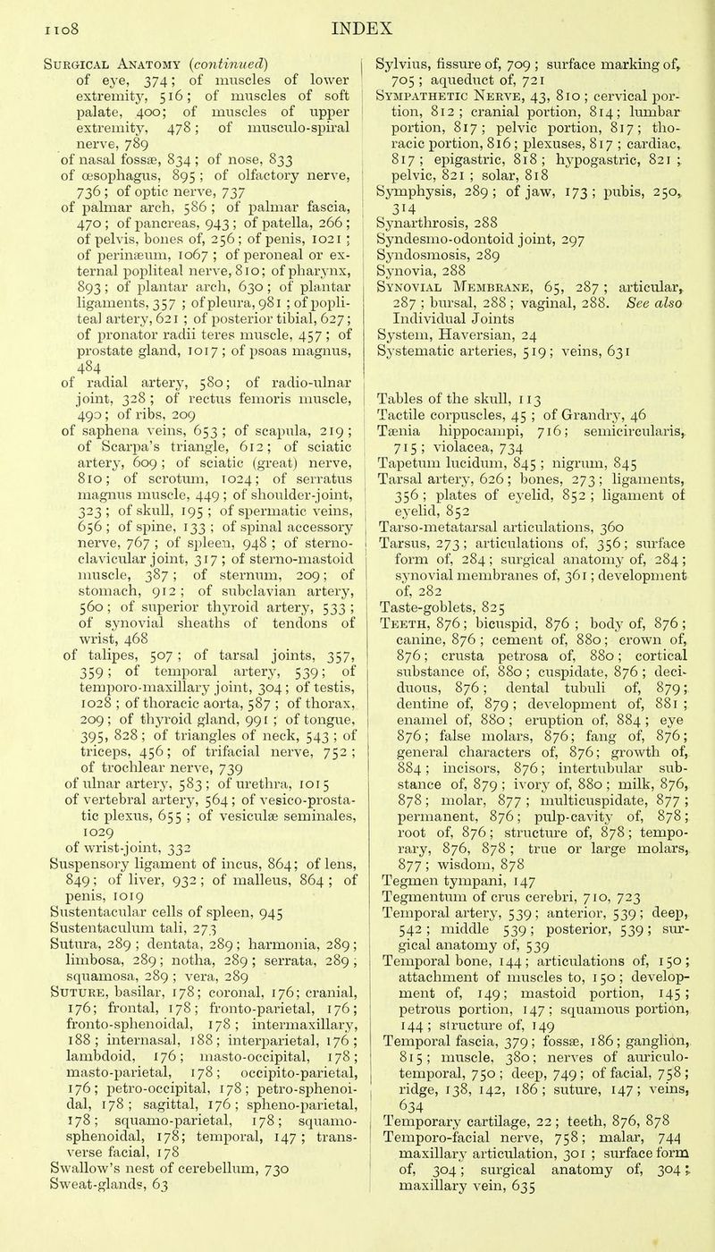 Surgical Anatomy {continued) j of eye, 374; of muscles of lower ' extremity, 516; of muscles of soft \ palate, 400; of muscles of upper j extremity, 478; of musculo-spiral nerve, 789 j of nasal fossae, 834 ; of nose, 833 | of oesophagus, 895 ; of olfactory nerve, j 736 ; of optic nerve, 737 ! of palmar arch, 586 ; of palmar fascia, | 470 ; of pancreas, 943 ; of patella, 266 ; of pelvis, bones of, 256; of penis, 1021 : of perinaeum, 1067 ; of peroneal or ex- | ternal popliteal nerve, 810; of pharynx, 893; of plantar arch, 630; of plantar ligaments, 357 ; of pleura, 981 ; of popli- teal artery, 621 ; of posterior tibial, 627; of pronator radii teres muscle, 457 ; of prostate gland, 1017; of psoas magnus, 484 ^ of radial artery, 580; of radio-ulnar joint, 328 ; of rectiis femoris muscle, 493; of ribs, 209 I of saphena veins, 653 ; of scapula, 219; \ of Scarpa's triangle, 612; of sciatic { artery, 609; of sciatic (great) nerve, ; 810; of scrotum, T024; of serratus | magnus muscle, 449 ; of shoulder-joint, j 323 ; of skull, 195 ; of spermatic veins, j 656; of spine, 133; of spinal accessory 1 nerve, 767 ; of spleen, 948 ; of sterno- 1 clavicular joint, 317 ; of sterno-mastoid muscle, 387 ; of sternum, 209; of stomach, 912 ; of subclavian artery, 560; of superior thyroid artery, 533; of synovial sheaths of tendons of wrist, 468 of talipes, 507 ; of tarsal joints, 357, 359; of temporal artery, 539; of temporo-maxillary joint, 304; of testis, 1028 ; of thoracic aorta, 587 ; of thorax, 209; of thj^roid gland, 991 ; of tongue, 395, 828 ; of triangles of neck, 543 ; of triceps, 456; of trifacial nerve, 752; of trochlear nerve, 739 of ulnar artery, 583; of urethra, 1015 of vertebral artery, 564; of vesico-prosta- tic plexus, 655 ; of vesiculas seminales, 1029 of wrist-joint, 332 Suspensory ligament of incus, 864; of lens, 849; of liver, 932 ; of malleus, 864 ; of penis, 1019 Sustentacular cells of spleen, 945 Sustentaculum tali, 273 Sutura, 289 ; dentata, 289 ; harmonia, 289 ; limbosa, 289; notha, 289 ; serrata, 289 , squamosa, 289 ; vera, 289 Suture, basilar, 178; coronal, 176; cranial, 176; frontal, 178; fronto-parietal, 176; fronto-sphenoidal, 178 ; intermaxillary, 188; internasal, 188; interparietal, 176; lambdoid, 176; masto-occipital, 178; masto-parietal, 178; occipito-parietal, 176; petro-occipital, 178; petro-sphenoi- dal, 178; sagittal, 176; spheno-parietal, 178; squamo-parietal, 178; squamo- sphenoidal, 178; temporal, 147 ; trans- verse facial, 178 Swallow's nest of cerebellum, 730 Sweat-glands, 63 Sylvius, fissure of, 709 ; surface marking of^ 705 ; aqueduct of, 721 Sympathetic Nerve, 43, 810 ; cervical por- tion, 812; cranial portion, 814; lumbar portion, 817; pelvic portion, 817; tho- racic portion, 816; plexuses, 817 ; cardiac, 817; epigastric, 818; hypogastric, 821; pelvic, 821 ; solar, 818 Symphysis, 289; of jaw, 173; pubis, 250,, 314 Synarthrosis, 288 Syndesmo-odontoid joint, 297 Syndosmosis, 289 Synovia, 288 Synovial Membrane, 65, 287; articular, 287 ; bursal, 288 ; vaginal, 288. See also Individual Joints System, Haversian, 24 Systematic arteries, 519; veins, 631 Tables of the skull, 113 Tactile corpuscles, 45 ; of Grandry, 46 Taenia hippocampi, 716; semicircularis,. 715 ; violacea, 734 Tapetum lucidum, 845 ; nigrum, 845 Tarsal artery, 626; bones, 273 ; ligaments, 356 ; plates of eyelid, 852 ; ligament of eyelid, 852 Tarso-metatarsal articulations, 360 Tarsus, 273; articulations of, 356; surface form of, 284; surgical anatomy of, 284; synovial membranes of, 361; development of, 282 Taste-goblets, 825 Teeth, 876; bicuspid, 876 ; body of, 876; canine, 876 ; cement of, 880; crown of, 876; crusta petrosa of, 880; cortical substance of, 880 ; cuspidate, 876 ; deci- duous, 876; dental tubuli of, 879; dentine of, 879 ; development of, 881 ; enamel of, 880 ; eruption of, 884 ; eye 876; false molars, 876; fang of, 876; general characters of, 876; growth of, 884; incisors, 876; intertubular sub- stance of, 879 ; ivory of, 880 ; milk, 876, 878; molar, 877 ; multicuspidate, 877 ; permanent, 876; pulp-cavity of, 878; root of, 876; structure of, 878; tempo- rary, 876, 878; true or large molars, 877 ; wisdom, 878 Tegmen tympani, 147 Tegmentum of crus cerebri, 710, 723 Temporal artery, 539; anterior, 539; deep, 542 ; middle 539; posterior, 539; sm^- gical anatomy of, 539 Temporal bone, 144; articulations of, 150; attachment of muscles to, 150 ; develop- ment of, 149; mastoid portion, 145; petrous portion, 147; squamous portion, 144; structure of, 149 Temporal fascia, 379; fossae, 186; ganglion,, 815; muscle, 380; nerves of auriculo- temporal, 750 ; deep, 749 ; of facial, 758 ; ridge, 138, 142, 186; suture, 147; veins, 634 I Temporary cartilage, 22; teeth, 876, 878 I Temporo-facial nerve, 758; malar, 744 I maxillary articulation, 301 ; surface form ! of, 304; surgical anatomy of, 304 I maxillary vein, 635
