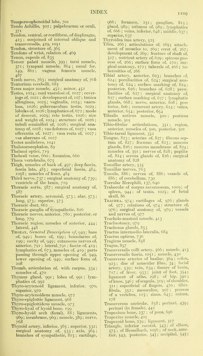 1109 Temporo-sphenoidal lobe, 701 Tendo Achillis, 502 ; palpebrarum or oculi, 371 Tendon, central, or cordiform, of diaphragm, 423 ; conjoined of internal oblique and transversalis, 429, 1051 Tendon, structure of, 365 Tendons of wrist, relation of, 469 Tenon, capsule of, 835 Tensor palati muscle, 399; tarsi muscle, 371; tympani muscle, 864 ; canal for, 149, 862 ; vaginae femoris muscle, 487 Tenth nerve, 763 ; surgical anatomy of, 766 Tentorium cerebelli, 685 Teres major muscle, 452 ; minor, 452 Testes, 1024; coni vasculosi of, 1027; cover- ings of, 1021 ; development of, 107 ; tunica albuginea, 1025; vaginalis, 1024; vascu- losa, 1026; gubernaculum testis, 1029; lobules of, 1026; lymphatics of, 672 ; mode of descent, 1029; rete testis, 1026; size and weight of, 1024 ; structure of, 1026 ; tubuli seminiferi of, 1026; surgical ana- tomy of, 1028 ; vas deferens of, 1027 ; vasa efferentia of, 1027 ; vasa recta of, 1027 ; vas aberrans of, 1027 Testes muliebres, 1041 Thalamencephalon, 89 Thalami optici, 719 Thebesii vense, 660 ; foramina, 660 Theca vertebralis, 675 Thigh, muscles of back of, 497 ; deep fascia, fascia lata, 485 ; superficial fascia, 484, 1058; muscles of front, 484 Third nerve, 737 ; surgical anatomy of, 739 ; ventricle of the brain, 719 Thoracic aorta, 587; surgical anatomy of, 587 Thoracic artery, acromial, 573 ; alar, 573 ; long,_ 573; superior, 573 Thoracic duct, 662 Thoracic ganglia of sympathetic, 816 Thoracic nerves, anterior, 780; posterior, or long, 779 Thoracic region, muscles of anterior, 444; lateral, 448 Thorax, General Description of, 949 ; base of, 949; bones of, 199; boundaries of, 199 ; cavity of, 949; cutaneous nerves of, anterior, 791 ; lateral, 791 ; fasciee of, 419; lymphatics of, 673, muscles of, 419 ; parts passing through upper opening of, 949, lower opening of, 949; surface form of, 208 Thumb, articulation of, with carpus, 334 ; muscles of, 470 Thymus gland, 991 ; lobes of, 991 ; lym- phatics of, 992 Thyro-arytenoid ligament, inferior, 970, superior, 970 Thyro-arytenoideus muscle, 972 Thyro-epiglottic ligament, 968 Thyro-epiglottideus muscle, 973 Thyro-hyal of hyoid bone, 199 Thyro-hyoid arch (foetal), 88 ; ligaments, 969; membrane, 969; muscle, 389; nerve, 768 Thyroid artery, inferior, 565 ; superior, 532; surgical anatomy of, 533 ; axis, 565 ; branches of sympathetic, 815 ; cartilage. I 966; foramen, 251; ganglion, 815; gland, 989 ; isthmus of, 989 ; lymphatics of, 666 ; veins, inferior, 648 ; middle, 637 ; I superior, 637 Thyroidea ima artery, 525 Tibia, 266 ; articulations of, 269; attach- ment of muscles to, 269; crest of, 267; development of, 269 ; fracture of shaft of, 517; nutrient artery of, 629 ; spinous pro- cess of, 266; surface form of, 270; sur- gical anatomy, 272 ; tubercle of, 266 ; tu- berosities of, 266 Tibial artery, anterior, 623; branches of, 624; peculiarities of, 624; surgical ana- tomy of, 624 ; surface marking of, 624; posterior, 626; branches of, 628 ; pecu- liarities of, 627 ; surgical anatomy of, 627 ; surface marking of, 627 ; lymphatic glands, 668 ; nerve, anterior, 808 ; pos- terior, 806 ; recurrent artery, 624 ; veins, anterior, 654; posterior, 654 Tibialis anticus muscle, 500 ; posticus j muscle, 505 j Tibio-fibular articulations, 351 ; region, I anterior, muscles of, 500, posterior, 501 j Tibio-tarsal ligament, 352 I Tongue, 823 ; arteries of, 827; fibrous sep- tum of, 827; frsenum of, 823 ; mucous glands, 826 ; mucous membrane of, 824 ; muscles of, 391 ; nerves of, 828; papillae of, 824 ; serous glands of, 826 ; surgical anatomy of, 828 Tonsillar artery, 535 Tonsillar nerves, 763 Tonsils, 886; nerves of, 886; vessels of, I 886 ; of cerebellum, 730 j Torcular Herophili, 137, 640 ! Trabecules of corpus cavernosum, 1019; of ' spleen, 944 ; of testis, 1025 ; of foetal skull, 86 Trachea, 974; cartilages of, 976 ; glands of, 977; relations of, 974 ; structure of, 976 ; surgical anatomy of, 979 ; vessels and nerves of, 977 Trachelo-mastoid muscle, 413 Tracheotomy, 979 Trachoma glands, 853 Tractus intermedio-lateralis, 684 Tractus opticus, 736 Tragicus muscle, 858 Tragus, 857 Transversalis colli artery, 566; muscle, 413 Transversalis fascia, 1051 ; muscle, 430 Transverse arteries of basilar, 564 ; colon, 923 ; disc of muscular fibre, 34; facial artery, 539; vein, 634; fissure of brain, 717; of liver, 933; joint of foot, 354; hgament of atlas, 298; of hip, 340 ; of knee, 346 ; of scapula, 319 ; of shoulder, 321; superficial of fingers, 470; tibio- fibula, 352 ; mesocolon, 907 ; process of a vertebra, 115; sinus, 643 ; sutiu-e, 178 Transversus auriculae, 858; permaei, 439; perinaei (in female), 442 Trapezium bone, 237 ; of pons, 696 j Trapezius muscle, 405 Trapezoid bone, 239 ; ligament, 317 Triangle, inferior carotid, 543; of elbow, 575; of Hesselbach, 1056; of neck, ante- rior, 543, posterior, 545 ; occipital, 545 5