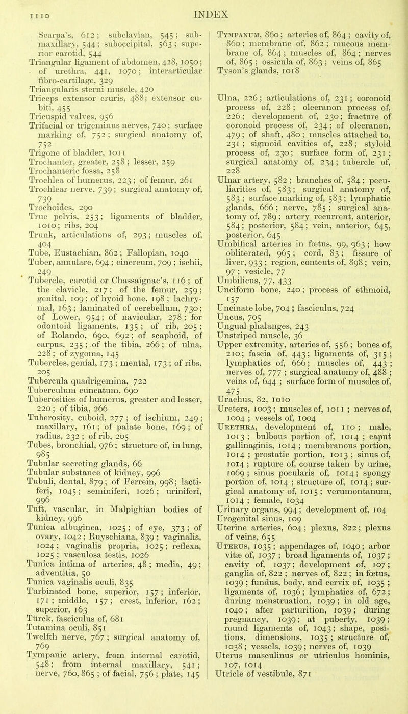 Scarpa's, 612 ; subclavian, 545 ; sub- maxillary, 544; suboccipital, 563 ; supe- rior carotid, 544 Triangular ligament of abdomen, 428, 1050; of urethra, 441, 1070; interarticidar fibro-cartilage, 329 Triangularis sterni muscle, 420 Triceps extensor crm-is, 488; extensor cu- biti, 455 Tricuspid valves, 956 Trifacial or trigeminus nerves, 740 ; surface marking of, 752 ; surgical anatomy of, 75.2 Trigone of bladder, ion Trochanter, greater, 258 ; lesser, 259 Trochanteric fossa, 258 Trochlea of humerus, 223; of femur, 261 Trochlear nerve, 739 ; surgical anatomy of, 739 . Trochoides, 290 True pelvis, 253; ligaments of bladder, 1010; ribs, 204 Trunk, articulations of, 293; muscles of, 404 Tube, Eustachian, 862 ; Fallopian, 1040 Tuber, annulare, 694 ; cinereum, 709 ; ischii, , 249 Tubercle, carotid or Chassaignac's, 116; of the clavicle, 217; of the femur, 259; genital, 109; of hyoid bone, 198; lachry- mal, 163; laminated of cerebellum, 730; of Lower, 954; of navicular, 278 ; for odontoid ligaments, 135 ; of rib, 205 ; of Kolando, 690, 692; of scaphoid, of carpus, 235 ; of the tibia, 266; of ulna, 228 ; of zygoma, 145 Tubercles, genial, 173 ; mental, 173 ; of ribs, 205 Tubercula quadrigemina, 722 Tuberculum cuneatum, 690 Tuberosities of humerus, greater and lesser, 220 ; of tibia, 266 Tuberosity, cuboid, 277 ; of ischium, 249 ; maxillary, 161; of palate bone, 169; of radius, 232 ; of rib, 205 Tubes, bronchial, 976 ; structure of, in lung, 985 Tubular secreting glands, 66 Tubular substance of kidney, 996 Tubuli, dental, 879; of Ferrein, 998; lacti- feri, 1045 5 seminiferi, 1026; uriniferi, 996 Tuft, vascular, in Malpighian bodies of kidney, 996 Tunica albuginea, 1025; of eye, 373; of ovary, 1042 ; Euyschiana, 839 ; vaginalis, 1024; vaginalis propria, 1025; reflexa, 1025 ; vasculosa testis, 1026 Tunica intima of arteries, 48 ; media, 49; adventitia, 50 Tunica vaginalis oculi, 835 Turbinated bone, superior, 157; inferior, 171; middle, 157; crest, inferior, 162; superior, 163 Ttirck, fasciculus of, 681 Tutamina oculi, 851 Tw^elfth nerve, 767 ; surgical anatomy of, 769 Tympanic artery, from internal carotid, 548; from internal maxillary, 541; nerve, 760, 865 ; of facial, 756 ; plate, 145 I Tympanum, 860; arteries of, 864 ; cavity of, 860 ; membrane of, 862 ; mucous mem- brane of, 864 ; muscles of, 864 ; nerves of, 865 ; ossicula of, 863 ; veins of, 865 Tyson's glands, 1018 Ulna, 226; articulations of, 231; coronoid process of, 228 ; olecranon process of. 226; development of, 230; fracture of coronoid process of, 234; of olecranon, 479; of shaft, 480 ; muscles attached to, 231; sigmoid cavities of, 228; styloid process of, 230; surface form of, 231 ; surgical anatomy of, 2 34; tubercle of, 228 Uhiar artery, 582 ; branches of, 584 ; pecu- liarities of, 583; surgical anatomy of, 583 ; surface marking of, 583 ; lymphatic glands, 666 ; nerve, 785 ; surgical ana- tomy of, 789 ; artery, recurrent, anterior, 584; posterior, 584; vein, anterior, 645, posterior, 645 Umbilical arteries in foetus, 99, 963 ; how obliterated, 965 ; cord, 83 ; fissure of liver, 933 ; region, contents of, 898; vein, 97 ; vesicle, 77 Umbilicus, 77, 433 Unciform bone, 240 ; process of ethmoid, 157 Uncinate lobe, 704 ; fasciculus, 724 Uncus, 705 Ungual phalanges, 243 Unstriped muscle, 36 Upper extremity, arteries of, 556 ; bones of, 210; fascia of, 443; ligaments of, 315; lymphatics of, 666; muscles of, 443 ; nerves of, 777 ; surgical anatomy of, 488 ; veins of, 644 ; surface form of muscles of, 475 Urachus, 82, loio Ureters, 1003; muscles of, ion ; nerves of, 1004 ; vessels of, 1004 Urethra, development of, no; male, 1013 ; bulbous portion of, 1014 ; caput gallinaginis, 1014 ; membranous portion, 1014 ; prostatic portion, 1013 ; sinus of, 1014 ; rupture of, course taken by urine, 1069; sinus pocularis of, 1014; spongy portion of, 1014 ; structure of, 1014 ; sur- gical anatomy of, 1015; verumontanum, 1014 ; female, 1034 Urinary organs, 994; development of, 104 Urogenital sinus, 109 Uterine arteries, 604 ; plexus, 822; plexus of veins, 655 Uterus, 1035; appendages of, 1040; arbor vitae of, 1037 ; broad ligaments of, 1037 ; cavity of, 1037; development of, 107; ganglia of, 822 ; nerves of, 822 ; in foetus, 1039 ; fundus, body, and cervix of, 1035 ; ligaments of, 1036; lymphatics of, 672; during menstruation, 1039 ; in old age, 1040; after parturition, 1039; during pregnancy, 1039; at puberty, 1039; round ligaments of, 1043; shape, posi- tions, dimensions, 1035 ; structure of, 1038; vessels, 1039; nerves of, 1039 Uterus masculinus or utriculus hominis, 107, 1014 Utricle of vestibule, 871