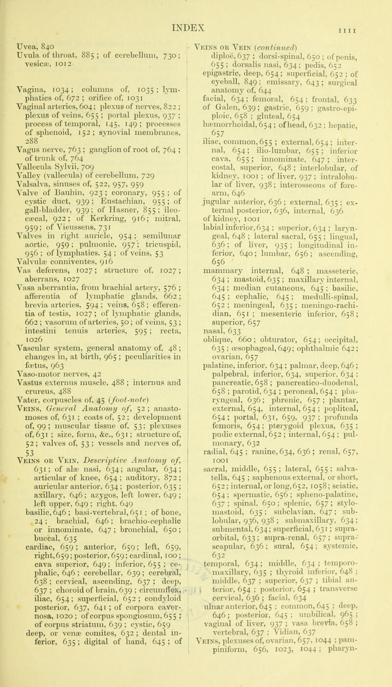 nil Uvea, 840 Uvula of throat, 885; of cerebellum, 730; vesicae, 1012 Vagina, 1034; columns of, 1035 ; lym- phatics of, 672 ; orifice of, 1031 Vaginal arteries, 604; plexus of nerves, 822 ; plexus of veins, 655 ; portal plexus, 937 ; j process of temporal, 145, 149 ; processes I of sphenoid, 152; synovial membranes, 288 Vagus nerve, 763 ; ganglion of root of, 764 ; of trunk of, 764 Vallecula Sylvii, 709 Valley (vallecula) of cerebellum, 729 Valsalva, sinuses of, 522, 957, 959 Valve of Bauhin, 923 ; coronary, 955 ; of cystic duct, 939; Eustachian, 955; of gall-bladder, 939; of Hasner, 855; ileo- csecal, 922; of Kerkring, 916; mitral, ' 959; of Vieussens, 731 I Valves in right auricle, 954; semilunar aortic, 959; pulmonic, 957; tricuspid, 956; of lymphatics. 54; of veins, 53 Valvulse conniventes, 916 I Vas deferens, 1027; structure of, 1027; | aberrans, 1027 i Vasa aberrantia, from brachial artery, 576 ; afferentia of lymphatic glands, 662; brevia arteries, 594 ; veins, 658; efferen- ' tia of testis, 1027 ; of lymphatic glands, | 662 ; vasorum of arteries, 50; of veins, 53 ; j intestini tenuis arteries, 595 ; recta, 1026 Vascular system, general anatomy of, 48; j changes in, at birth, 965 ; peculiarities in ! foetus, 963 Vaso-motor nerves, 42 Vastus externus muscle, 488 ; internus and crureus, 488 Vater, corpuscles of, 45 (foot-note) Veins, Geyieral Anatomy of, 52 ; anasto- moses of, 631 ; coats of, 52; development of, 99 ; muscular tissue of, 53; plexuses of, 631 ; size, form, &c., 631; structure of, 52; valves of, 53 ; vessels and nerves of, 53 Veins or Vein, Descrijjtive Aiiatomy of, 631; of alse nasi, 634; angular, 634; articular of knee, 654 ; auditory, 872; auricular anterior, 634 ; posterior, 635 ; axillary, 646; azygos, left lower, 649 ; left upper, 649 ; right, 649 basilic, 646 ; basi-vertebral, 651; of bone, 24 ; brachial, 646 ; brachio-cephalic or innominate, 647 ; bronchial, 650; buccal, 635 cardiac, 659; anterior, 659; left, 659, right,659; posterior, 659; cardinal, 100 ; cava superior, 649; inferior, 655 ; ce- | phalic, 646 ; cerebellar, 639; cerebral, 638 ; cervical, ascending, 637 ; deep, 637; choroid of brain, 639 ; circumflex, ■ iliac, 654; superficial, 652; condyloid posterior, 637, 641 ; of corpora caver- 1 nosa, 1020; of corpus spongiosum, 655 ; of corpus striatum, 639 ; cystic, 659 deep, or venae comites, 632 ; dental in- ferior, 635 ; digital of hand, 645 ; of Nfs OR Vein {continued) diploe,637 ; dorsi-spinal, 650 ; of penis, 655 ; dorsalis nasi, 634; pedis, 652 epigastric, deep, 654; superficial, 652 ; of eyeball, 849; emissary, 643 ; surgical anatomy of, 644 facial, 634; femoral, 654 ; frontal, 633 of Galen, 639; gastric, 659 ; gastro-epi- ploic, 658 ; gluteal, 654 hsemorrhoidal, 654 ; of head, 632 ; hepatic, _657 iliac, common, 655; external, 654 ; inter- nal, 654; ilio-lumbar, 655; inferior cava, 655 ; innominate, 647 ; inter- costal, superior, 648 ; interlobular, of kidney, looi ; of liver, 937; intralobu- lar of liver, 938; interosseous of fore- arm, 646 jugular anterior, 636 ; external, 635 ; ex- ternal posterior, 636, internal, 636 of kidney, looi labial inferior, 634 ; superior, 634 ; laryn- geal, 648 ; lateral sacral, 655 ; lingual, 636 ; of Hver, 935 ; longitudinal in- ferior, 640 ; lumbar, 656 ; ascending, 656 mammary internal, 648 ; masseteric, 634 ; mastoid, 635 ; maxillary internal, 634; median cutaneous, 645 ; basilic, 645 ; cephalic, 645 ; medulli-spinal, 652 ; meningeal, 635 ; meningo-rachi- dian, 651; mesenteric inferior, 658; superior, 657 nasal, 633 oblique, 660; obturator, 654; occipital, 635 ; oesophageal, 649; ophthalmic 642; ovarian, 657 palatine, inferior, 634 ; palmar, deep, 646 ; palpebral, inferior, 634, superior, 634 ; pancreatic, 658 ; pancreatico-duodenal, 658 ; parotid, 634 ; peroneal, 654 ; pha- ryngeal, 636; phrenic, 657; plantar, external, 654, internal, 654 ; popliteal, 654; portal, 631, 659, 937; profunda femoris, 654; pterygoid plexus, 635; pudic external, 652 ; internal, 654 ; pul- monary, 632 radial, 645 ; ranine, 634, 636 ; renal, 657, lOOI sacral, middle, 655 ; lateral, 655 ; salva- tella, 645 ; saphenous external, or short, 652; internal, or long, 652, 1058; sciatic, 654 ; spermatic, 656 ; spheno-palatine, 637 ; spinal, 650; splenic, 657; stylo- mastoid, 635 ; subclavian, 647 ; sub- lobular, 936, 938 ; submaxillary, 634 ; submental, 634; superficial, 631; supra- orbital, 633; supra-renal, 657; su^^ra- scapular, 636; sural, 654; systemic, 632 temporal, 634; middle, 634 ; temporo- maxillary, 635 ; thyroid inferior, 648 ; middle, 637 ; superior, 637 ; tibial an- terior, 654 ; posterior, 654 ; transverse cervical, 636 ; facial, 634 ulnar anterior, 645 ; common, 645 ; deep, 646; posterior, 645 ; umbilical, 965 ; vaginal of liver, 937 ; vasa brevia, 658 ; vertebral, 637 ; Vidian, 637 Veins, plexuses of, ovarian, 657, 1044 ; pam- piniform, 656, 1023, 1044 ; pharyn-