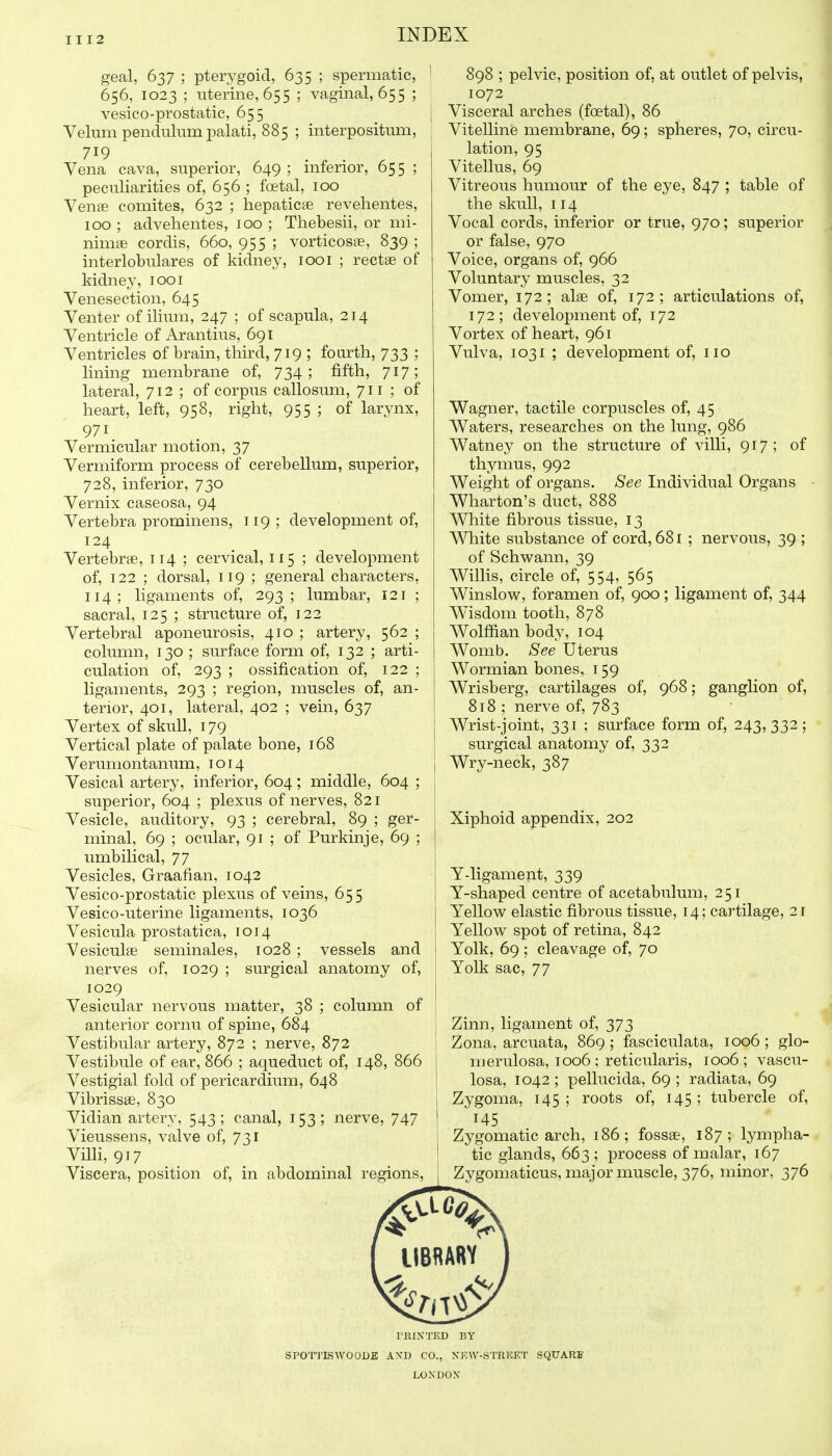 geal, 637 ; pterygoid, 635 ; spermatic, 656, 1023 ; uterine, 655 ; vaginal, 655 ; vesico-prostatic, 655 Velum pendulum palati, 885 ; interpositum, 719 . , . , Vena cava, superior, 649 ; mferior, 655 ; peculiarities of, 656 ; foetal, 100 Vense comites, 632 ; hepaticae revelientes, 100 ; advehentes, 100 ; Thebesii, or mi- nimae cordis, 660, 955 ; vorticosse, 839 ; interlobulares of kidney, 1001 ; rectae of kidney, looi Venesection, 645 Venter of ilium, 247 ; of scapula, 214 Ventricle of Arantius, 691 Ventricles of brain, third, 719 ; foarth, 733 : lining membrane of, 734; fifth, 717; lateral, 712 ; of corpus callosum, 711 ; of heart, left, 958, right, 955 ; of larynx, 971 Vermicular motion, 37 Vermiform process of cerebellum, superior, 728, inferior, 730 Vernix caseosa, 94 Vertebra prominens, 119 ; development of, 124 Vertebrae, 114 ; cervical, 115 ; development of, 122 ; dorsal, 119 ; general characters, 114; ligaments of, 293; lumbar, 121 ; sacral, 125 ; structure of, 122 Vertebral aponeurosis, 410 ; artery, 562 ; column, 130 ; surface form of, 132 ; arti- culation of, 293 ; ossification of, 122 ; ligaments, 293 ; region, muscles of, an- terior, 401, lateral, 402 ; vein, 637 Vertex of skull, 179 Vertical plate of palate bone, 168 Verumontanum, i o 14 Vesical artery, inferior, 604; middle, 604 ; superior, 604 ; plexus of nerves, 821 Vesicle, auditory, 93 ; cerebral, 89 ; ger- minal, 69 ; ocular, 91 ; of Purkinje, 69 ; umbilical, 77 Vesicles, Graafian, 1042 Vesico-prostatic plexus of veins, 655 Vesico-uterine ligaments, 1036 Vesicula prostatica, 1014 Vesiculae seminales, 1028 ; vessels and nerves of, 1029 ; surgical anatomy of, 1029 Vesicular nervous matter, 38 ; column of anterior cornu of spine, 684 Vestibular artery, 872 ; nerve, 872 Vestibule of ear, 866 ; aqueduct of, 148, 866 Vestigial fold of pericardium, 648 Vibrissse, 830 Vidian artery, 543; canal, 153; nerve, 747 Vieussens, valve of, 731 VilH, 917 Viscera, position of, in abdominal regions, 898 ; pelvic, position of, at outlet of pelvis, 1072 Visceral arches (foetal), 86 Vitelline membrane, 69; spheres, 70, circu- lation, 95 Vitellus, 69 Vitreous humour of the eye, 847 ; table of the skull, 114 Vocal cords, inferior or true, 970; superior or false, 970 Voice, organs of, 966 Voluntary muscles, 32 Vomer, 172; alee of, 172; articulations of, 172; development of, 172 Vortex of heart, 961 Vulva, 1031 ; development of, no Wagner, tactile corpuscles of, 45 Waters, researches on the lung, 986 Watney on the structure of villi, 917; of thymus, 992 Weight of organs. See Individual Organs Wharton's duct, 888 White fibrous tissue, 13 White substance of cord, 681 ; nervous, 39 ; of Schwann, 39 Willis, circle of, 554, 565 Winslow, foramen of, 900; ligament of, 344 Wisdom tooth, 878 Wolffian body, 104 Womb. See Uterus Wormian bones, 159 Wrisberg, cartilages of, 968; ganglion of, 818 ; nerve of, 783 Wrist-joint, 331 ; surface form of, 243,332; surgical anatomy of, 332 Wry-neck, 387 Xiphoid appendix, 202 Y-ligament, 339 Y-shaped centre of acetabulum, 251 Yellow elastic fibrous tissue, 14; cartilage, 21 Yellow spot of retina, 842 Yolk, 69 ; cleavage of, 70 Yolk sac, 77 Zinn, ligament of, 373 Zona, arcuata, 869 ; fasciculata, 1006 ; glo- merulosa, 1006 ; reticularis, 1006; vascu- losa, 1042; pellucida, 69 ; radiata, 69 Zygoma, 145; roots of, 145; tubercle of, 145 Zygomatic arch, 186; fossae, 187; lympha- tic glands, 663 ; process of malar, 167 Zygomaticus, major muscle, 376, minor, 376 IIBRARY riUNTED BY SPOTJISWOODE AXD CO., NEW-STRKET LONDON- SQUARF