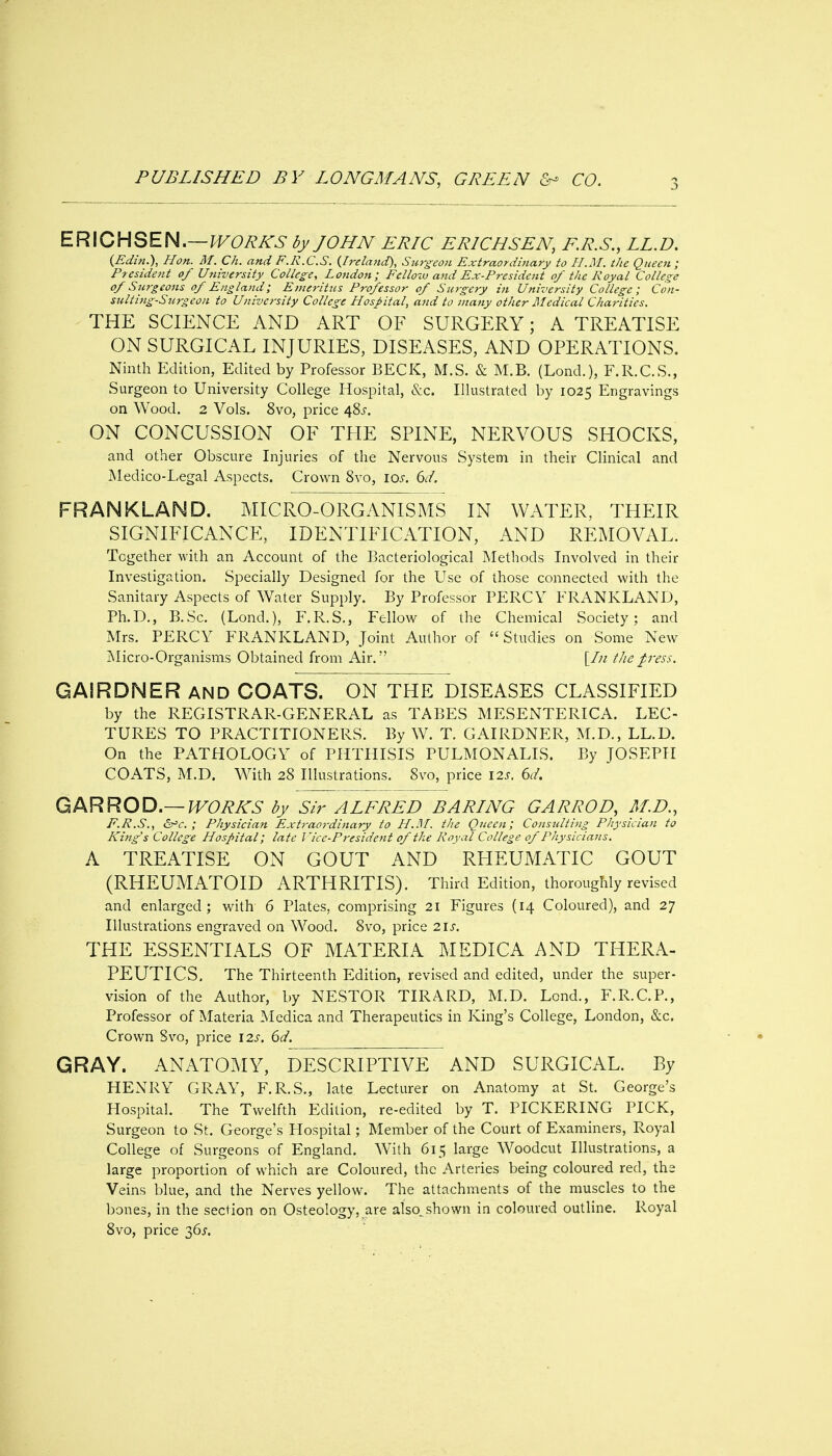 ER\CHSEM.—lVOR/^S by JOHN ERIC ERICHSEN, E.R.S., LL.D. {Edi?i.), Hon. M. Ch. and F.R.C.S. {Ireland), Surgeon Extraordinary to H.M. the Queen; President of University College, London; Felloiv and Ex-President of the Royal College of Surgeons of England; Emeritus Professor of Surgery in University College; Con- stilting-Surgeon to University College Hospital, and to many other Medical Charities. THE SCIENCE AND ART OF SURGERY; A TREATISE ON SURGICAL INJURIES, DISEASES, AND OPERATIONS. Ninth Edition, Edited by Professor BECK, M.S. & M.B. (Lond.), F.R.C.S., Surgeon to University College Hospital, &c. Illustrated by 1025 Engravings on Wood. 2 Vols. 8vo, price 48^-. ON CONCUSSION OF THE SPINE, NERVOUS SHOCKS, and other Obscure Injuries of the Nervous System in their Clinical and Medico-Legal Aspects. Crown Svo, lo^. dd. FRANKLAND. MICRO-ORGANISMS IN WATER, THEIR SIGNIFICANCE, IDENTIFICATION, AND REMOVAL. Together with an Account of the Bacteriological Methods Involved in their Investigation. Specially Designed for the Use of those connected with the Sanitary Aspects of Water Supply. By Professor PERCY FRANKLAND, Ph.D., B.Sc. (Lond.), F.R.S,, Fellow of the Chemical Society; and Mrs. PERCY FRANKLAND, Joint Author of Studies on Some New Micro-Organisms Obtained from Air. [/// the press. GAIRDNER and COATS. ON THE DISEASES CLASSIFIED by the REGISTRAR-GENERAL as TABES MESENTERICA. LEC- TURES TO PRACTITIONERS. By W. T. GAIRDNER, M.D., LL.D. On the PATHOLOGY of PHTHISIS PULMONALIS. By JOSEPH COATS, M.D. With 28 Illustrations. Svo, price I2j. (3d, Qi^RROD.—-WORKS by Sir ALFRED BARING GARROD, M.D., F.R.S., &^c. ; Physician Ext7-aordinary to H.]\I. the Queen; Consulting Physician to King's College Hospital; late Vice-President of the Royal College of Physicians. A TREATISE ON GOUT AND RHEUMATIC GOUT (RHEUMATOID ARTHRITIS). Third Edition, thoroughly revised and enlarged; with 6 Plates, comprising 21 Figures (14 Coloured), and 27 Illustrations engraved on Wood. Svo, price 21s. THE ESSENTIALS OF MATERIA MEDICA AND THERA- PEUTICS. The Thirteenth Edition, revised and edited, under the super- vision of the Author, by NESTOR TIRARD, M.D. Lend., F.R.C.P., Professor of Materia Medica and Therapeutics in King's College, London, &c. Crown Svo, price 12s. 6d. GRAY. ANATOMY, DESCRIPTIVE AND SURGICAL. By HEXRY GRAY, F.R.S., late Lecturer on Anatomy at St. George's Hospital. The Twelfth Edition, re-edited by T. PICKERING PICK, Surgeon to St. George's Plospital; Member of the Court of Examiners, Royal College of Surgeons of England. With 615 large Woodcut Illustrations, a large proportion of which are Coloured, the Arteries being coloured red, the Veins blue, and the Nerves yellow. The attachments of the muscles to the bones, in the section on Osteology, are also^shown in coloured outline. Royal Svo, price 36J.