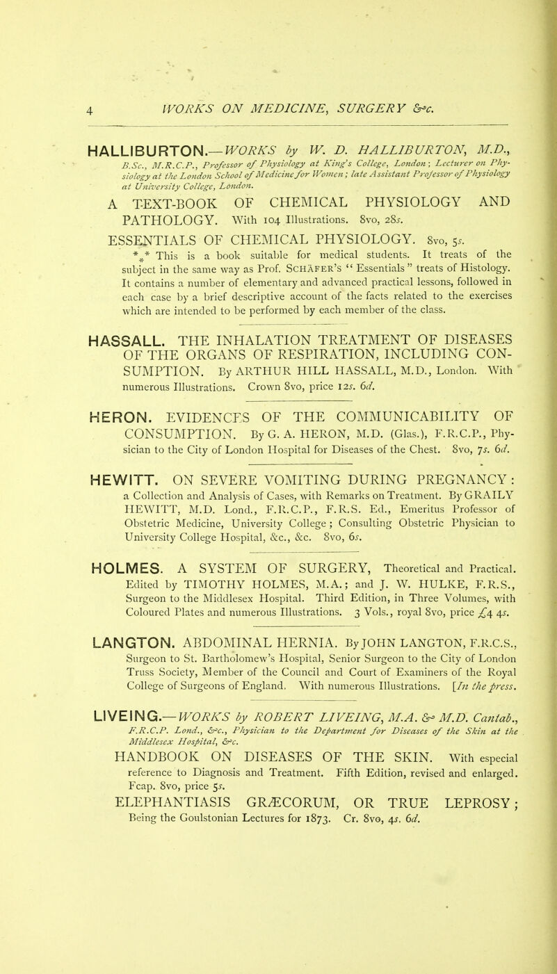HALLIBURTON.—J^Ci^A-^- dy W. D. HALLIBURTON, M.D., B.Sc, 3I.R.C.P., Professor of Physiology at King's College^ London; Lechirer 07i Phy- siology at the London School of M edicine for Women; late Assistant Professor of Physiology at University College, London. A TEXT-BOOK OF CHEMICAL PHYSIOLOGY AND PATHOLOGY. With 104 Illustrations. 8vo, 28^. ESSENTIALS OF CHEMICAL PHYSIOLOGY. 8vo, 55. This is a book suitable for medical students. It treats of the subject in the same way as Prof. Schafer's  Essentials  treats of Histology. It contains a number of elementary and advanced practical lessons, followed in each case by a brief descriptive account of the facts related to the exercises which are intended to be performed by each member of the class. HASSALL. THE INHALATION TREATMENT OF DISEASES OF THE ORGANS OF RESPIRATION, INCLUDING CON- SUMPTION. By ARTHUR HILL HASSALL, M.D., London. With numerous Illustrations. Crown 8vo, price \2s. 6d. HERON. EVIDENCES OF THE COMMUNICABILITY OF CONSUMPTION. ByG. A. HERON, M.D. (Glas.), F.R.CP., Phy- sician to the City of London Hospital for Diseases of the Chest. 8vo, p. 6d. HEWITT. ON SEVERE VOMITING DURING PREGNANCY: a Collection and Analysis of Cases, with Remarks on Treatment. By GRAILY HEWITT, M.D. Lond., F.R.C.P., F.R.S. Ed., Emeritus Professor of Obstetric Medicine, University College ; Consulting Obstetric Physician to University College Hospital, &c., &c, 8vo, 6s. HOLMES. A SYSTEM OF SURGERY, Theoretical and Practical. Edited by TIMOTHY HOLMES, M.A.; and J. W. HULKE, F.R.S., Surgeon to the Middlesex Hospital. Third Edition, in Three Volumes, with Coloured Plates and numerous Illustrations. 3 Vols., royal 8vo, price 4^. LANGTON. ABDOMINAL HERNIA. By JOHN LANGTON, F.R.C.S., Surgeon to St. Bartholomew's Hospital, Senior Surgeon to the City of London Truss Society, Member of the Council and Court of Examiners of the Royal College of Surgeons of England, With numerous Illustrations. [lit the press. \S^E\HQi—WORKS by ROBERT LIVEING, M.A. M.D. Caiiiab., F.R.C.P. Land., Physician to the Dej>artment for Diseases of the Skin at the Middlesex Hospital, 6^c. HANDBOOK ON DISEASES OF THE SKIN. With especial reference to Diagnosis and Treatment. Fifth Edition, revised and enlarged. Fcap. 8vo, price ^s. ELEPHANTIASIS GR^CORUM, OR TRUE LEPROSY; Being the Goulstonian Lectures for 1873. Cr. 8vo, 45, dd.
