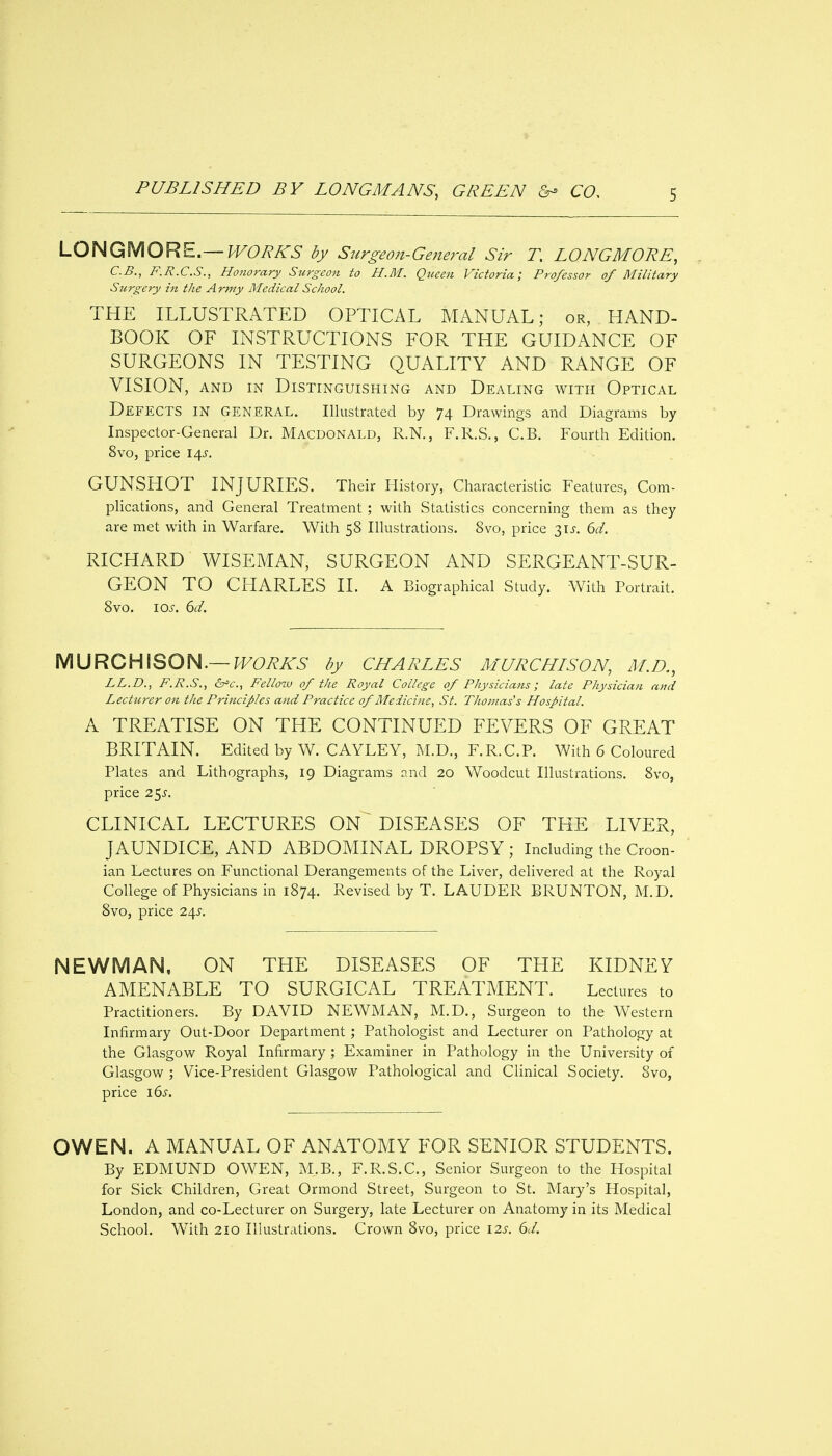 LONGMORE.— PVOBKS by Surgeon-General Sir T. LONGMORE, C.B., F.R.C.S., Honorary Surgeon to H.M. Queen Victoria; Professor of Military Surgery in the Army Medical School. THE ILLUSTRATED OPTICAL MANUAL; or, HAND- BOOK OF INSTRUCTIONS FOR THE GUIDANCE OF SURGEONS IN TESTING QUALITY AND RANGE OF VISION, AND IN Distinguishing and Dealing with Optical Defects in general. Illustrated by 74 Drawings and Diagrams by Inspector-General Dr. Macdonald, R.N., F.R.S., C.B. Fourth Edition. 8vo, price 14^. GUNSHOT INJURIES. Their History, Characteristic Features, Com- phcations, and General Treatment ; with Statistics concerning them as they are met with in Warfare. With 58 Illustrations. 8vo, price su. 6^/. RICHARD WISEMAN, SURGEON AND SERGEANT-SUR- GEON TO CHARLES II. A Biographical Study. With Portrait. 8vo. IOJ-. 6c/. MURCHISON.—PF6'/?.^5 by CHARLES MURCHISON, M.D,, LL.D., F.jR.S., Fellow of the Royal College of Physicians; late Physician ami Lecturer on the Principles and Practice of Aledicine, St. Thomas's Hospital. A TREATISE ON THE CONTINUED FEVERS OF GREAT BRITAIN. Edited by W. CAYLEY, M.D., F.R.C.P. With 6 Coloured Plates and Lithographs, 19 Diagrams and 20 Woodcut Illustrations. 8vo, price 25^. CLINICAL LECTURES ON ^ DISEASES OF THE LIVER, JAUNDICE, AND ABDOMINAL DROPSY ; Including the Croon- ian Lectures on Functional Derangements of the Liver, delivered at the Royal College of Physicians in 1874. Revised by T. LAUDER BRUNTON, M.D. 8vo, price 24J'. NEWMAN, ON THE DISEASES OF THE KIDNEY AMENABLE TO SURGICAL TREATMENT. Lectures to Practitioners. By DAVID NEWMAN, M.D., Surgeon to the Western Infirmary Out-Door Department; Pathologist and Lecturer on Pathology at the Glasgow Royal Infirmary ; Examiner in Pathology in the University of Glasgow ; Vice-President Glasgow Pathological and Clinical Society. 8vo, price i6s. OWEN. A MANUAL OF ANATOMY FOR SENIOR STUDENTS. By EDMUND OWEN, M.B., F.R.S.C., Senior Surgeon to the Hospital for Sick Children, Great Ormond Street, Surgeon to St. Mary's Hospital, London, and co-Lecturer on Surgery, late Lecturer on Anatomy in its Medical School. With 210 Illustrations. Crown 8vo, price 12s. 6J.