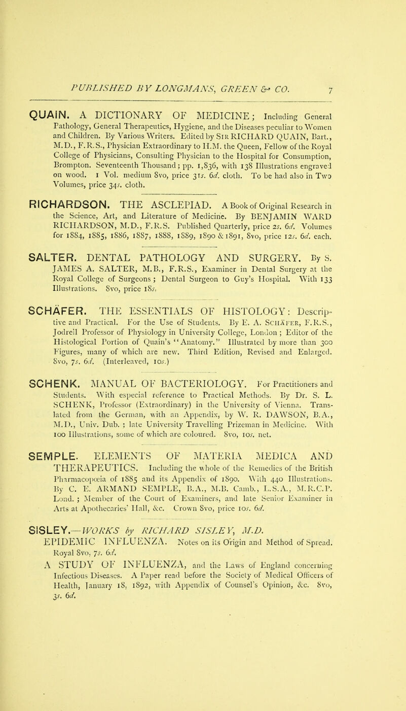 QUAIN. A DICTIONARY OF MEDICINE; Including General Pathology, General Therapeutics, Hygiene, and the Diseases peculiar to Women and Children. By Various Writers. Edited by Sir RICHARD QUAIN, Bart., M.D., F.R.S., Physician Extraordinary to H.M. the Queen, Fellow of the Royal College of Physicians, Consulting Physician to the Hospital for Consumption, Brompton. Seventeenth Thousand; pp. 1,836, with 138 Illustrations engraved on wood. I Vol. medium 8vo, price 31^-. 6d. cloth. To be had also in Two Volumes, price 34^. cloth. RICHARDSON. THE ASCLEPIAD. A Book of Original Research in the Science, Art, and Literature of Medicine. By BENJAMIN WARD RICHARDSON, M.D., F.R.S. Published Quarterly, price 2s. 6d. Volumes for 1884, 1885, 1886, 1887, 1888, 1S89, 1890&1891, 8vo, price 12s. 6d. each. SALTER. DENTAL PATHOLOGY AND SURGERY. By s. JAMES A. SALTER, M.B., F.R.S., Examiner in Dental Surgery at the Royal College of Surgeons; Dental Surgeon to Guy's Hospital. W^ith 133 Illustrations. 8vo, price i?>s.. SCHAFER. THE ESSENTIALS OF HISTOLOGY: Descrip- tivc and Practical. For the Use of Students. By E. A. Schap^er, F.R.S., Jodrell Professor of Physiology in University College, London ; Editor of the Histological Portion of Quain's Anatomy. Illustrated by more than 300 Figures, many of which are new. Third Edition, Revised and Enlarged. 8vo, 7^. 6d. (Interleaved, los.) SCHENK. MANUAL OF BACTERIOLOGY. For Practitioners and Students. With especial reference to Practical Methods. By Dr. S. L. SCHENK, Professor (Extraordinary) in the University of Vienna. Trans- lated from the German, with an Appendix, by W. R. DAWSON, B.A., M.D., Univ. Dub. ; late University Travelling Prizeman in Medicine, With 100 Illustrations, some of which are coloured. 8vo, los. net. SEMPLE. ELEMENTS OF MATERIA MEDICA AND THERAPEUTICS. Including the whole of the Remedies of the British Pharmacopoeia of 1885 and its Appendix of 1890. With 440 Illustrations. By C. E. ARMAND SEMPLE, B.A., M.B. Camb., L.S.A., M.R.C.P. Lond. ; Member of the Court of Examiners, and late Senior Examiner in Arts at Apothecaries' Hall, &c. Crown 8vo, price los. 6d. SISLEY.—/^FO'A^A^ by RICHARD SISLEY, M.D. EPIDEMIC INFLUENZA. Notes on its Origin and Method of Spread. Royal 8vo, ^s. 6d. A STUDY OF INFLUENZA, and the Laws of England concerning Infectious Diseases. A Paper read before the Society of Medical Oflicers of Health, January 18. 1892, with Appendix of Counsel's Opinion, &c. 8vo, 3^. 6d.