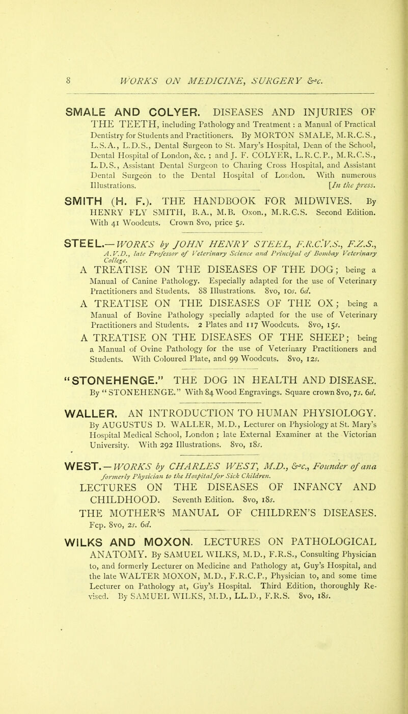 SMALE AND COLYER. DISEASES AND INJURIES OF THE TEETH, including Pathology and Treatment: a Manual of Practical Dentistry for Students and Practitioners. By MORTON SMALE, M. R.C. S., L.S.A., L.D.S., Dental Surgeon to St. Mary's Hospital, Dean of the School, Dental Hospital of London, &c. ; and J. F. COLYER, L.R.C.P., M.R.C.S., L.D.S., Assistant Dental Surgeon to Charing Cross Hospital, and Assistant Dental Surgeon to the Dental Hospital of London. With numerous Illustrations. \_In the press. SMITH (H. F.). THE HANDBOOK FOR MIDWIVES. By HENRY FLY SMITH, B.A., M.B. Oxon., M.R.C.S. Second Edition. With 41 Woodcuts. Crown 8vo, price 5^-. STEEL.—f^Ci?A'5 by JOHN HENRY STEEL, E.R.C'.V.S., E.Z.S., A.V.D., late Professor of Veterinary Scieiice and Principal of Bombay Veterinary College. A TREATISE ON THE DISEASES OF THE DOG; being a Manual of Canine Pathology. Especially adapted for the use of Veterinary Practitioners and Students. 88 Illustrations. 8vo, iQs. 6d. A TREATISE ON THE DISEASES OF THE OX; being a Manual of Bovine Pathology specially adapted for the use of Veterinary Practitioners and Students. 2 Plates and 117 Woodcuts. 8vo, 15^. A TREATISE ON THE DISEASES OF THE SHEEP; being a Manual of Ovine Pathology for the use of Veterinary Practitioners and Students. With Coloured Plate, and 99 Woodcuts. 8vo, 12s. ''STONEHENGE. THE DOG IN HEALTH AND DISEASE. By STONEHENGE. With 84 Wood Engravings. Square crown 8vo, 7^. ert'. WALLER. AN INTRODUCTION TO HUMAN PHYSIOLOGY. By AUGUSTUS D. WALLER, M.D., Lecturer on Physiology at St. Mary's Hospital Medical School, London ; late External Examiner at the Victorian University. With 292 Illustrations. 8vo, i^s. \NEST.—WORKS by CHARLES WEST, M.D., &^c., Founder of ana formerly Physician to the Hospitalfor Sick Children. LECTURES ON THE DISEASES OF INFANCY AND CHILDHOOD. Seventh Edition. 8vo, iZs. THE MOTHER'-S MANUAL OF CHILDREN'S DISEASES. Fcp. 8vo, 2s. 6d. WILKS AND MOXON. LECTURES ON PATHOLOGICAL ANATOMY. By SAMUEL WILKS, M.D., F.R.S., Consulting Physician to, and formerly Lecturer on Medicine and Pathology at, Guy's Hospital, and the late WALTER MOXON, M.D., F.R.C.P., Physician to, and some time Lecturer on Pathology at, Guy's Hospital. Third Edition, thoroughly Re- vised. By SAMUEL WILKS, M.D., LL.D., F.R.S. 8vo, i8j.