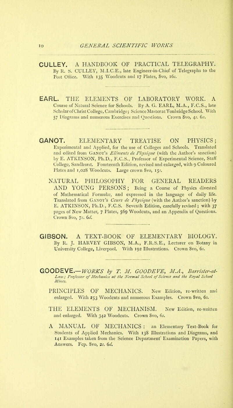 CULLEY. A HANDBOOK OF PRACTICAL TELEGRAPHY. By R. S. CULLEY, ISLI.C.E., late Engineer-in-Chief of Telegraphs to the Post Office. With 135 Woodcuts and 17 Plates, 8vo, 16s. EARL. THE ELEMENTS OF LABORATORY WORK. A Course of Natural Science for Schools. By A. G. EARL, M.A., F.C.S., late Scholar of Christ College, Cambridge; Science Master at Tonbridge School. With 57 Diagrams and numerous Exercises and Questions. Crown 8vo, 4^-. 6a. GANOT. ELEMENTARY TREATISE ON PHYSICS; Experimental and Applied, for the use of Colleges and Schools. Translated and edited from Ganot's Elements de Physique (with the Author's sanction) by E. ATKINSON, Ph.D., F.C.S., Professor of Experimental Science, Staff College, Sandhurst. Fourteenth Edition, revised and enlarged, with 9 Coloured Plates and 1,028 Woodcuts. Large crown 8vo, 15.C. NATURAL PHILOSOPHY FOR GENERAL READERS AND YOUNG PERSONS ; Being a Course of Physics divested of Mathematical Formula, and expressed in the language of daily life. Translated from Ganot's Cciirs de Physique (with the Author's sanction) by E. ATKINSON, Ph.D., F.C.S. Seventh Edition, carefully revised; with 37 pages of New Matter, 7 Plates. 569 Woodcuts, and an Appendix of Questions. Crown 8vo, ']s. 6d. GIBSON. A TEXT-BOOK OF ELEMENTARY BIOLOGY. By R. J. FIARVEY GIBSON, M.A., F.R.S.E., Lecturer on Botany in University College, Liverpool. With 192 Illustrations. Crown 8vo, 6s. QOODEME,—WORKS by T. M. GOODEVE, AI.A., Barrisfer-at- Law; Professor of Mechanics at the Normal School of Science and the Royal School Mines. PRINCIPLES OF MECHANICS. New Edition, re-written and enlarged. With 253 Woodcuts and numerous Examples. Crown 8vo, 6s. THE ELEMENTS OF MECHANISM. New Edition, re-written and enlarged. With 342 Woodcuts. Crown 8vo, 6s. A I\IANUAL OF MECLIANTCS : an Elementary Text-Book for Students of Applied Mechanics. With 138 Illustrations and Diagrams, and 141 Examples taken from the Science Department Examination Papers, with Answers. Fcp. 8vo, 2s. 6d.