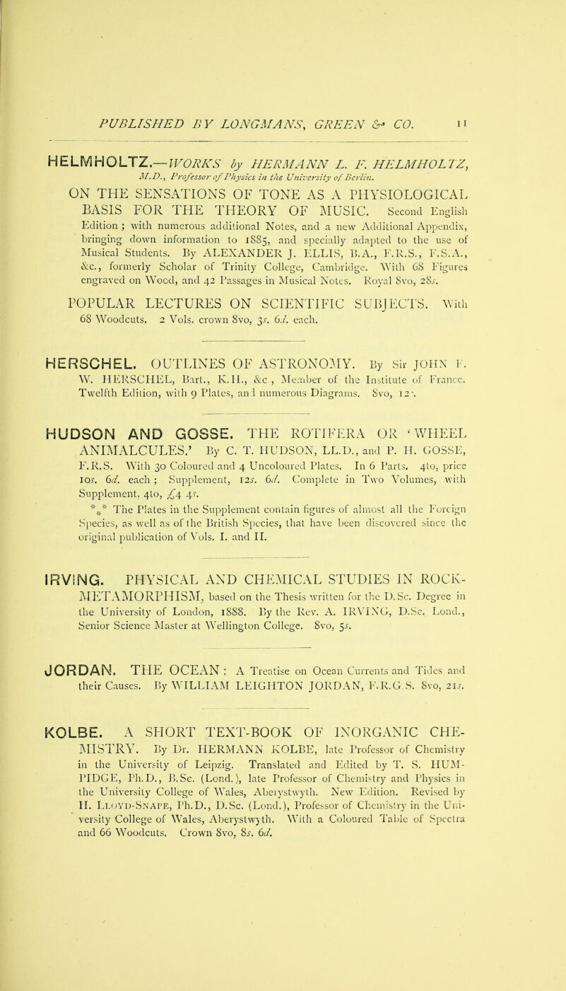 H^XMHOSS^T—WORKS by HERMANN L. F. HELMHOLTZ, M.D., Professor of Physics in the University of Berlin. ON THE SENSATIONS OF TONE AS A PHYSIOLOGICAL BASIS FOR THE THEORY OF MUSIC. Second English Edition ; with numerous additional Notes, and a new Additional Appendix, bringing down information to 1885, and specially adapted to the use of Musical Students. By ALEXANDER J. ELLIS, B.A., F.R.S., F.S.A., &c., formerly Scholar of Trinity College, Cambridge. ^Yith 68 Figures engraved on Wood, and 42 Passages in Musical Notes. Royal 8vo, 28^. POPULAR LECTURES ON SCIENTIFIC SUBJECTS, v/ith 68 Woodcuts. 2 Vols, crown 8vo, ^s. 6J. each. HERSGHEL. OUTLINES OF ASTRONO^JY. By Sir JOHN F. W. HERSCHEL, Bart., K.H., &c , Member of the Listitule of France. Twelfth Edition, with 9 Plates, and numerous Diagrams. 8vo, 12\ HUDSON AND GOSSE. THE ROTIFERA OR 'WHEEL ANIMALCULES.' By C. T. HUDSON, LL.D., and P. H. GOSSE, F.R.S. W^ith 30 Coloured and 4 Uncoloured Plates. Li 6 Parts. 4to. price los. 6d. each ; Supplement, 12s. 6d. Complete in Two Volumes, with Supplement, 4to, £^ 4?. The Plates in the Supplement contain figures of almost all the Foreign Species, as well as of ihe British Species, that have been discovered since ihc original publication of Vols. I. and IL IRVING. PHYSICAL AND CHEMICAL STUDIES IN ROCK- MET AMORPHISM, based on the Thesis written for the D.Sc. Degree in the University of London, 1888. By the Rev. A. IRVIXG, D.Sc. Lond., Senior Science Master at Wellington College. 8vo, ^s. JORDAN, TFIE OCEAN: A Treatise on Ocean Currents and Tides and their Causes. By WILLL\M LEIGHTON JORDAN, F.R.G S. 8vo, 21s. KOLBE. A SHORT TEXT-BOOK OF INORGANIC CHE- IMISTRY. By Dr. FIERMANN KOLBE, late Professor of Chemistry in the University of Leipzig. Translated and Edited by T. S. HUM- PIDGE, Ph.D., B.Sc. (Lond.), late Professor of Chemistry and Physics in the University College of Wales, Aberystwyth. New Edition. Revised by H. LluYD-Snape, Ph.D., D.Sc. (Lond.), Professor of Chemistry in the Uni- versity College of Wales, Aberystwyth. With a Coloured Tabic of Spec Ira and 66 Woodcuts. Crown 8vo, 8^-. 6d.