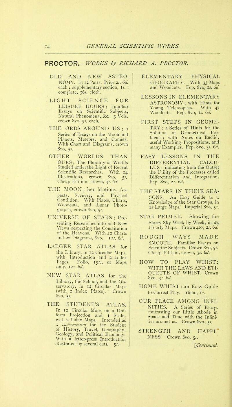 PROCTOR.—?^^C>i?A'6' dy RICHARD A. PROCTOR. OLD AND NEW ASTRO- NOMY. In 12 Prats. Price 2s. 6d. each ; supplementary section, is. ; complete, cloth. LIGHT SCIENCE FOR LEISURE HOURS; Familiar Essays on Scientific Subjects, Natural Phenomena, &c. 3 Vols, crown 8vo, z^s. each. THE ORBS AROUND US ; a Series of Essays on the Moon and ' Planets, Meteors, and Comets. : With Chart and Diagrams, crown j 8vo, 5i-. I OTHER WORLDS THAN ^ OURS ; The Plurality of Worlds , Studied under the Light of Recent i Scientific Researches. With 14 | Illustrations, crown Svo, 5^-. j Cheap Edition, crown, y. 6d. j THE MOON ; her Motions, As- I pects, Scenery, and Physical Condition. With Plates, Charts, Woodcuts, and Lunar Photo- : graphs, crown Svo, 5^, i UNIVERSE OF STARS; Pre- I senting Researches into and New ! Views respecting the Constitution ■ of the Heavens. With 22 Charts j and 22 Diagrams, Svo. los. 6d. j LARGER STAR ATLAS for | the Library, in 12 Circular Maps, with Introduction and 2 Index Pages. Folio, 15X., or Maps only, 12s. 6d. NEW STAR ATLAS for the Library, the School, and the Ob- j servatory, in 12 Circular Maps j (with, 2 Index Plates). Crown | Svo, $s. I THE STUDENT'S ATLAS. In 12 Circular Maps on a Uni- form Projection and i Scale, with 2 Index Maps. Intended as j a vade-?)!ecum for the Student I ,of History, Travel, Geography, | Geology, and Political Economy. With a letter-press Introduction } illustrated by several cuts. 5^. j ELEMENTARY PHYSICAL GEOGRAPHY. With 33 Maps and Woodcuts. Fcp. Svo, is. bd. LESSONS IN ELEMENTARY ASTRONOMY ; with Hints for Young Telescopists. With 47 Woodcuts. Fcp. Svo, ij-. 6d. FIRST STEPS IN GEOME- TRY : a Series of Hints for the Solution of Geometrical Pro- blems ; with Notes on Euclid, useful Working Propositions, and many Examples. Fcp. Svo, 3^. 6d. EASY LESSONS IN THE DIFFERENTIAL CALCU- LUS : indicating from the Outset the Utility of the Processes called Differentiation and Integration. Fcp. Svo, 2s. 6d. THE STARS IN THEIR SEA- SONS. An Easy Guide to a Knowledge of the Star Groups, in 12 Large Maps. Imperial Svo, 5.^ STAR PRIMER. Showing the Starry Sky Week by Week, in 24 Hourly Maps. Crown 4to, 2s.()d. ROUGH WAYS MADE SMOOTH. Familiar Essays on Scientific Subjects. Crown Svo, ^s. Cheap Edition, crown,. 3J. 6d. HOW TO PLAY WHIST: WITH TI-IE LAWS AND ETI- QUETTE OF WHIST. Crown • Svo, 3^. 6d. HOME WHIST : an Easy Guide to Correct Play. i6mo, is. OUR PLACE AMONG INFI- NITIES. A Series of Essays contrasting our Little Abode in Space and Time with the Infini- ties around us. Crown Svo, 5^-. STRENGTH AND HAPPI-' NESS. Crown Svo, 5^-. [Coniinued,