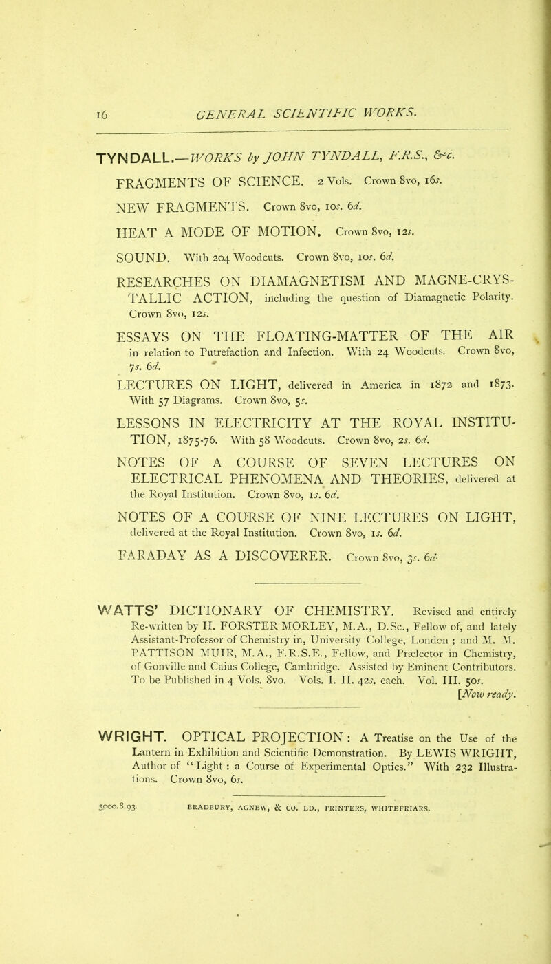 TYNDALL.—^(9i?A'5 by JOHN TYNDALL, F.R.S., &-c. FRAGMENTS OF SCIENCE. 2 Vols. Crown 8vo, i6s. NEW FRAGMENTS. Crown 8vo, los. 6d. HEAT A MODE OF MOTION. Crown Svo, 12s. SOUND. With 204 Woodcuts. Crown Svo, los. 6d. RESEARCHES ON DIAMAGNETISM AND MAGNE-CRYS- TALLIC ACTION, including the question of Diamagnetic Polarity. Crown Svo, 12s. ESSAYS ON THE FLOATING-MATTER OF THE AIR in relation to Putrefaction and Infection. With 24 Woodcuts. Crown Svo, Js. 6d. LECTURES ON LIGHT, delivered in America in 1S72 and 1873. With 57 Diagrams. Crown Svo, 5^-. LESSONS IN ELECTRICITY AT THE ROYAL INSTITU- TION, 1875-76. With 58 V/oodcuts. Crown Svo, 2s. 6d. NOTES OF A COURSE OF SEVEN LECTURES ON ELECTRICAL PHENOMENA AND THEORIES, delivered at the Royal Institution. Crown Svo, is. 6d. NOTES OF A COURSE OF NINE LECTURES ON LIGHT, delivered at the Royal Institution. Crown Svo, is. 6d. FARADAY AS A DISCOVERER. Crown Svo, 3s. 6d WATTS' DICTIONARY OF CHEMISTRY. Revised and entirely Re-written by H. FORSTER MORLEY, M.A., D.Sc, Fellow of, and lately Assistant-Professor of Chemistry in, University College, London ; and M. M. PATTISON MUIR, M.A., F.R.S.E., Fellow, and Pr^elector in Chemistry, of Gonville and Caius College, Cambridge. Assisted by Eminent Contributors. To be Published in 4 Vols. Svo. Vols. I. II. 42i-. each. Vol. III. 50.$-. [Now ready. WRIGHT. OPTICAL PROJECTION: A Treatise on the Use of the Lantern in Exhibition and Scientific Demonstration. By LEWIS WRIGHT, Author of Light: a Course of Experimental Optics. With 232 Illustra- tions. Crown Svo, 6j. 5000.8.93. BRADBURY, AGNEW, & CO. LD., PRINTERS, VVHITEFRIARS.