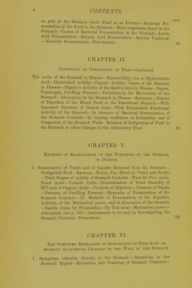 on part of the Stomach itself—Food as an Irritant-Bacterial Fer- mentation of the Food in the Stomach-Micro-organisms found in the Stomach-Causes of Bacterial Fermentation in tlie Stomach—Lactic Acid Fermentation—Butyric Acid Fermentation—Sarcina Ventriculi —Alcoholic Fermentation—Putrefaction CHAPTER IV. Pathology of Indigestion of Food—Contimied. The Acids of the Stomach in Disease—Hyperacidity, due to Hydrochloric Acid—Diminished Acidity—Organic Acidity—Gases of the Stomach in Disease—Digestive Activity of the Gastric Juice in Disease : Pepsin, Pepsinogen, Curdling Ferment—Variations in the Movements of the Stomach—Absorption by the Stomach in Disease—Summary—Process of Digestion of the Mixed Food in the Disordered Stomach—With Increased Secretion of Gastric Juice—With Diminished Functional Activity of the Stomach—In presence of Bacterial Fermentation of the Stomach Contents—In varying conditions of Irritability and of Congestion of the Stomach Walls—Relation of Indigestion of Food in the Stomach to other Changes in the Alimentary Tract CHAPTER V. Methods of Examination of the Funotions of the Stomach IN Disease. I. Examination of Vomit and of Liquids Kemoved from the Stomach— Undigested Food—Bacteria—Mucus, Pus, Blood (in Vomit and Stools) —^Total Degree of Acidity of Stomach Contents—Tests for Free Acids, Fixed Acids—Volatile Acids—Determination of Total Quantity of HCl and of Organic Acids—Products of Digestion—Presence of Pepsin —Presence of Curdling Ferment—Examples of Examination of the Stomach Contents — II. Methods of Examination of the Digestive Activity, of the Mechanical power, and of Absorption of the Stomach —Gastric Juice, by Stimulation—By Test-meal—Mechanical power- Absorption (see p. 105)—Instruments to be used in Investigating the Stomach Contents—Precautions . . . . • CHAPTER VI. The Symptoms Refekable to Indigestion of Food with or without Anatomical Changes in the Wall of the Stomach. I. Symptoms referable directly to the Stomach — Sensations in the Stomach Region—Eructation and Vomiting of Stomach Contents—