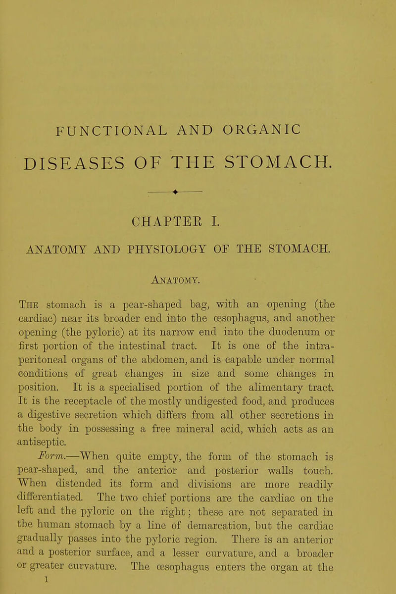 FUNCTIONAL AND ORGANIC DISEASES OE THE STOMACH. ; ♦ CHAPTER I. ANATOMY AND PHYSIOLOGY OF THE STOMACH. Anatomy. The stomach is a pear-shaped bag, with an opening (the cardiac) near its broader end into the oesophagus, and another opening (the pyloric) at its narrow end into the duodenum or first portion of the intestinal tract. It is one of the intra- peritoneal organs of the abdomen, and is capable imder normal conditions of great changes in size and some changes in position. It is a specialised portion of the alimentary tract. It is the receptacle of the mostly undigested food, and produces a digestive secretion which differs from all other secretions in the body in possessing a free mineral acid, which acts as an antiseptic. Form.—When quite empty, the form of the stomach is pear-shaped, and the anterior and posterior walls touch. When distended its form and divisions are more readily differentiated. The two chief portions are the cardiac on the left and the pyloric on the right; these are not separated in the human stomach by a line of demarcation, but the cardiac gradually passes into the pyloric region. There is an anterior and a posterior surface, and a lesser curvature, and a broader or greater curvature. The oesophagus enters the organ at the