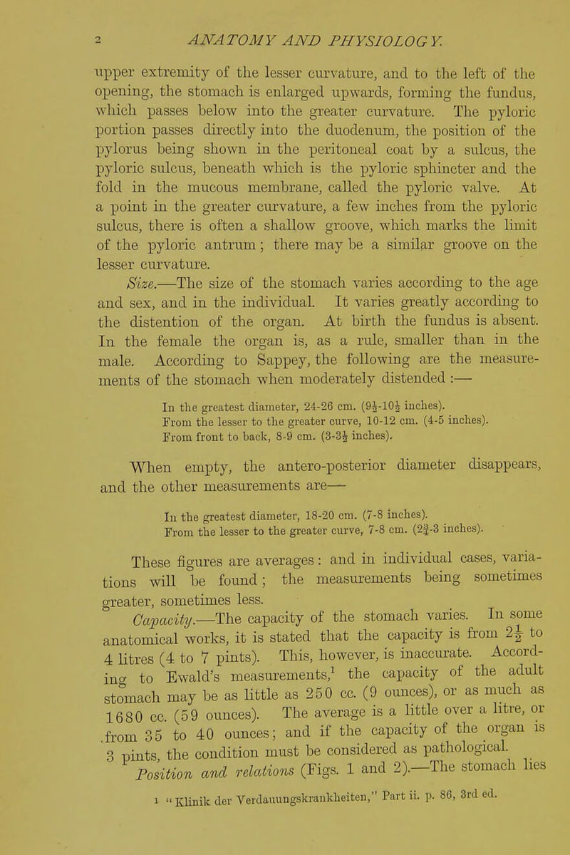 upper extremity of the lesser curvature, and to the left of the opening, the stomach is enlarged upwards, forming the fundus, which passes below into the greater cm-vature. The pyloric portion passes directly into the duodenum, the position of the pylorus being shown in the peritoneal coat by a sulcus, the pyloric sulcus, beneath which is the pyloric sphincter and the fold in the mucous membrane, called the pyloric valve. At a point in the greater cm-vature, a few inches from the pyloric sulcus, there is often a shallow groove, which marks the limit of the pyloric antrum; there may be a similar groove on the lesser curvature. Size,.—The size of the stomach varies according to the age and sex, and in the individual. It varies greatly according to the distention of the organ. At birth the fundus is absent. In the female the organ is, as a rule, smaller than in the male. According to Sappey, the following are the measure- ments of the stomach when moderately distended :— In the greatest diameter, 24-26 cm. (OJ-IOJ iuclies). From the lesser to the greater curve, 10-12 cm. (4-5 inches). From front to back, 8-9 cm. (3-3^ inches). Wlien empty, the antero-posterior diameter disappears, and the other measurements are— In the greatest diameter, 18-20 cm. (7-8 inches). From the lesser to the greater curve, 7-8 cm. (2J-3 inches). These figures are averages: and in individual cases, varia- tions will be found; the measurements being sometimes greater, sometimes less. Capacity.—The capacity of the stomach varies. In some anatomical works, it is stated that the capacity is from 2^ to 4 Htres (4 to 7 pints). This, however, is inaccurate. Accord- ing- to Ewald's measurements,^ the capacity of the adult stomach may be as little as 250 cc. (9 ounces), or as much as 1680 cc (59 ounces). The average is a little over a litre, or from 35 to 40 ounces; and if the capacity of the organ is 3 pints the condition must be considered as pathological. Position and relations (Figs. 1 and 2).—The stomach lies