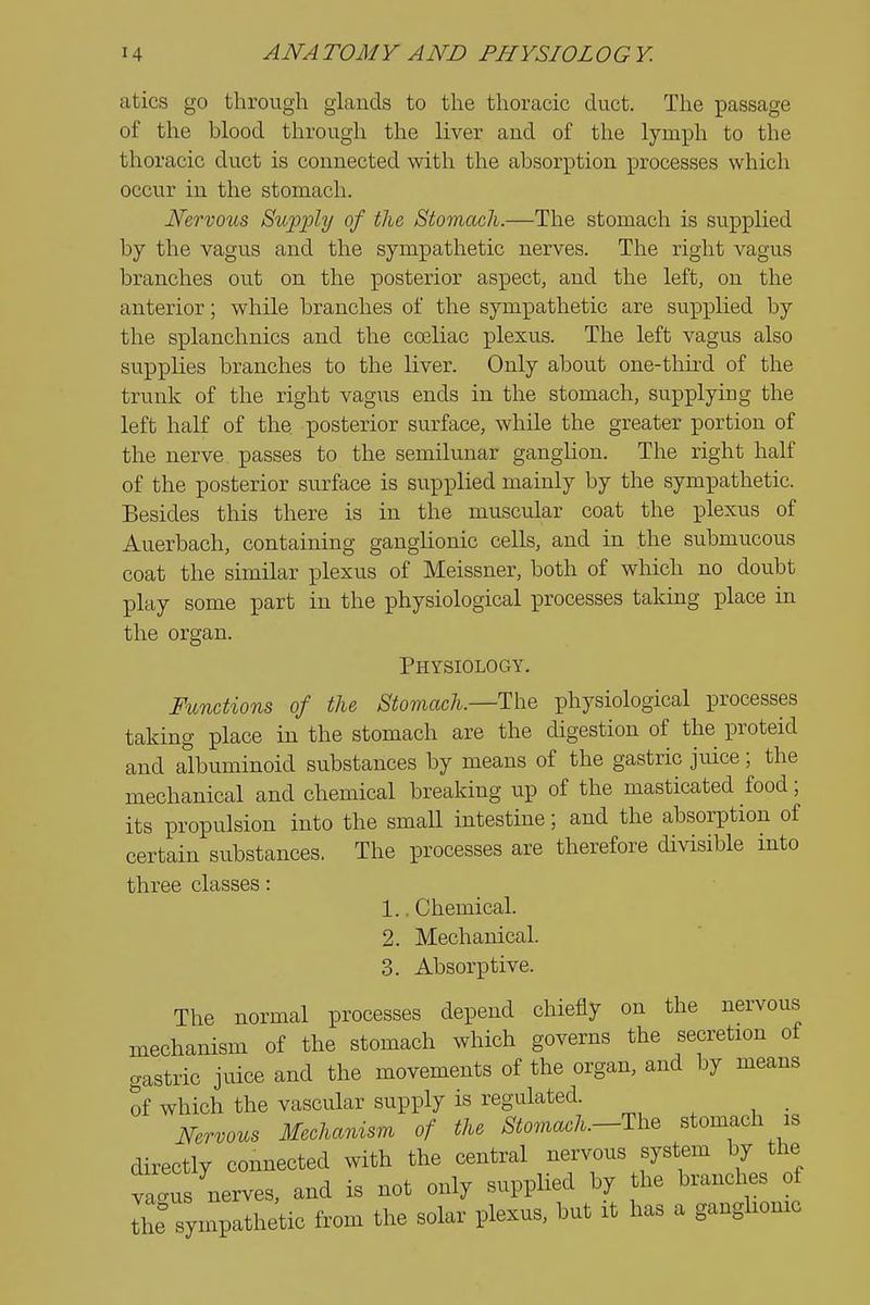 atics go through glands to the thoracic duct. The passage of the blood through the liver and of the lymph to the thoracic duct is connected with the absorption processes which occur in the stomach. Nervous Supply of the Stomach.—The stomach is supplied by the vagus and the sym]pathetic nerves. The right vagus branches out on the posterior aspect, and the left, on the anterior; while branches of the sympathetic are supplied by the splanchnics and the cceliac plexus. The left vagus also supplies branches to the liver. Only about one-third of the trunk of the right vagus ends in the stomach, supplying the left half of the posterior surface, while the greater portion of the nerve passes to the semilunar ganglion. The right half of the posterior surface is supplied mainly by the sympathetic. Besides this there is in the muscular coat the plexus of Auerbach, containing ganglionic cells, and in the submucous coat the similar plexus of Meissner, both of which no doubt play some part in the physiological processes taking place in the organ. Physiology. Functions of the Stomach.—The physiological processes taking place in the stomach are the digestion of the proteid and albuminoid substances by means of the gastric juice; the mechanical and chemical breaking up of the masticated food; its propulsion into the small intestine; and the absorption of certain substances. The processes are therefore divisible into three classes: 1.. Chemical. 2. Mechanical. 3. Absorptive. The normal processes depend chiefly on the nervous mechanism of the stomach which governs the secretion of gastric juice and the movements of the organ, and by means of which the vascular supply is regulated. Nervous Mechanism of the Stomach.—Th^ stomach is directly connected with the central nervous system by the vagus nerves, and is not only supplied by the brandies of the sympathetic from the solar plexus, but it has a ganglionic