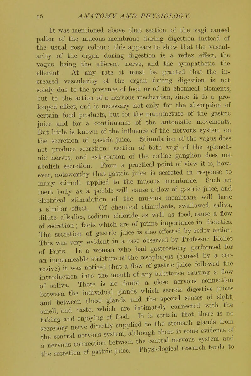 It was mentioned above that section of the vagi caused pallor of the mucous membrane during digestion instead of the ^^sual rosy colour; this appears to show that the vascul- arity of the organ during digestion is a reflex effect, the vagus being the afferent nerve, and the sympathetic the efferent. At any rate it must be granted that the in- creased vascularity of the organ during digestion is not solely due to the presence of food or of its chemical elements, but to the action of a nervous mechanism, since it is a pro- longed effect, and is necessary not only for the absorption of certain food products, but for the manufacture of the gastric juice and for a continuance of the automatic movements. But little is known of the influence of the nervous system on the secretion of gastric juice. Stimulation of the vagus does not produce secretion: section of both vagi, of the splanch- nic nerves, and extirpation of the coeliac ganglion does not abolish secretion. From a practical point of view it is, how- ever, noteworthy that gastric juice is secreted in response to many stimuH applied to the mucous membrane. Such an inert body as a pebble wiU cause a flow of gastric juice, and electrical stimulation of the mucous membrane will have a similar effect. Of chemical stimulants, swaUowed sahva, dilute alkalies, sodium chloride, as weU as food, cause a flow of secretion; facts which are of prime importance m dietetics. The secretion of gastric juice is also effected by reflex action. This was very evident in a case observed by Professor Eichet of Paris In a woman who had gastrostomy performed for an impermeable stricture of the oesophagus (caused by a cor- rosive) it was noticed that a flow of gastric juice foUowed the introduction into the mouth of any substance causmg a flow of saliva There is no doubt a close nervous connection between the individual glands which secrete digestive juices and between these glands and the special senses of sight, smell and taste, whrch are intimately connected with the taking and enjoying of food. It is certain that t^iere is no Lretory nerv directly supplied to the stomach glands from he centra nervous system, although there is some evidence of a Lrvous connection between the central nervous system and hion of gastric juice. Physiological research tends to