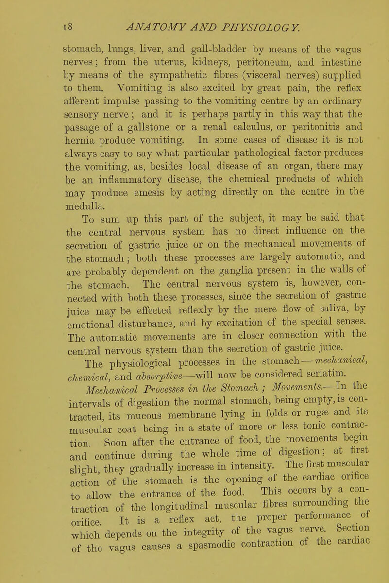 stomach, hmgs, liver, and gall-bladder by means of the vagus nerves; from the uterus, kidneys, peritoneum, and intestine by means of the sympathetic fibres (visceral nerves) supplied to them. Vomiting is also excited by great pain, the reflex afferent impulse passing to the vomiting centre by an ordinary sensory nerve; and it is perhaps partly in this way that the passage of a gallstone or a renal calcu.lus, or peritonitis and hernia produce vomiting. In some cases of disease it is not always easy to say what particular pathological factor produces the vomiting, as, besides local disease of an organ, there may be an inflammatory disease, the chemical products of which may produce emesis by acting directly on the centre in the medulla. To STun up this part of the subject, it may be said that the central nervous system has no direct influence on the secretion of gastric juice or on the mechanical movements of the stomach; both these processes are largely automatic, and are probably dependent on the ganglia present in the walls of the stomach. The central nervous system is, however, con- nected with both these processes, since the secretion of gastric juice may be effected reflexly by the mere flow of saliva, by emotional disturbance, and by excitation of the special senses. The automatic movements are in closer connection with the central nervous system than the secretion of gastric juice. The physiological processes in the stomach—mechanical, chemical, and absorptive—will now be considered seriatim. Mechanical Processes in the Stomach; Movements.—In the intervals of digestion the normal stomach, being empty, is con- tracted, its mucous membrane lying in folds or rug£e and its muscular coat being in a state of more or less tome contrac- tion. Soon after the entrance of food, the movements begm and continue during the whole time of digestion; at first slight they graduaUy increase in intensity. The first muscular action of the stomach is the opening of the cardiac orifice to aUow the entrance of the food. This occurs by a con- traction of the longitudinal muscular fibres surrounding the orifice It is a reflex act, the proper performance of which depends on the integrity of the vagus nerve. Section of the vagus causes a spasmodic contraction of the cardiac