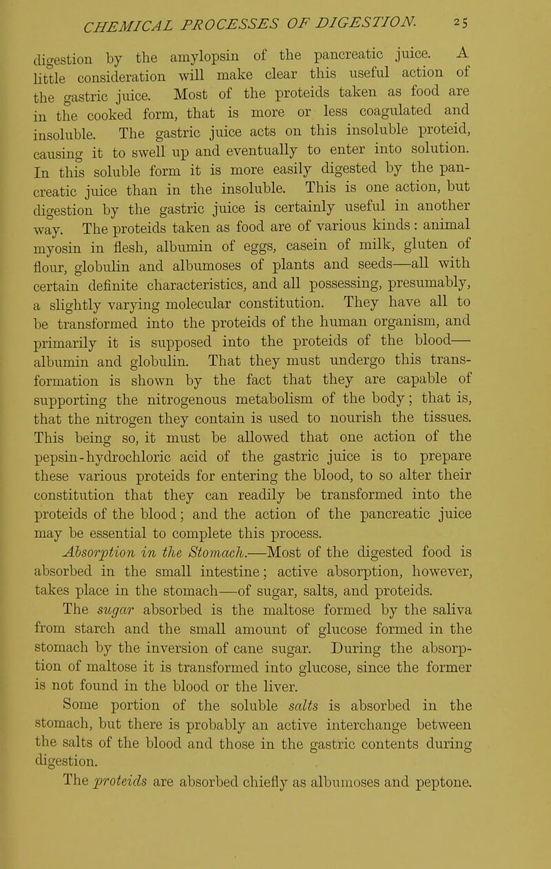 digestion by the amylopsin of the pancreatic juice. A littie consideration will make clear this iiseful action of the gastric juice. Most of the proteids taken as food are in the cooked form, that is more or less coagulated and insoluble. The gastric juice acts on this insoluble proteid, causing it to swell up and eventually to enter into solution. In thfs soluble form it is more easily digested by the pan- creatic juice than in the insoluble. This is one action, but digestion by the gastric juice is certainly useful in another way. The proteids taken as food are of various kinds : animal myosin in flesh, albumin of eggs, casein of milk, gluten of flour, globulin and albumoses of plants and seeds—all with certain definite characteristics, and all possessing, presumably, a slightly varying molecular constitution. They have all to be transformed into the proteids of the human organism, and primarily it is supposed into the proteids of the blood— albumin and globulin. That they must undergo this trans- formation is shown by the fact that they are capable of supporting the nitrogenous metabolism of the body; that is, that the nitrogen they contain is used to nourish the tissues. This being so, it must be allowed that one action of the pepsin-hydrochloric acid of the gastric juice is to prepare these various proteids for entering the blood, to so alter their constitution that they can readily be transformed into the proteids of the blood; and the action of the pancreatic juice may be essential to complete this process. Ahsorption in the Stomach.—Most of the digested food is absorbed in the small intestine; active absorption, however, takes place in the stomach—of sugar, salts, and proteids. The sugar absorbed is the maltose formed by the saliva from starch and the small amount of glucose formed in the stomach by the inversion of cane sugar. During the absorp- tion of maltose it is transformed into glucose, since the former is not found in the blood or the liver. Some portion of the soluble salts is absorbed in the stomach, but there is probably an active interchange between the salts of the blood and those in the gastric contents during digestion. The proteids are absorbed chiefly as albumoses and peptone.