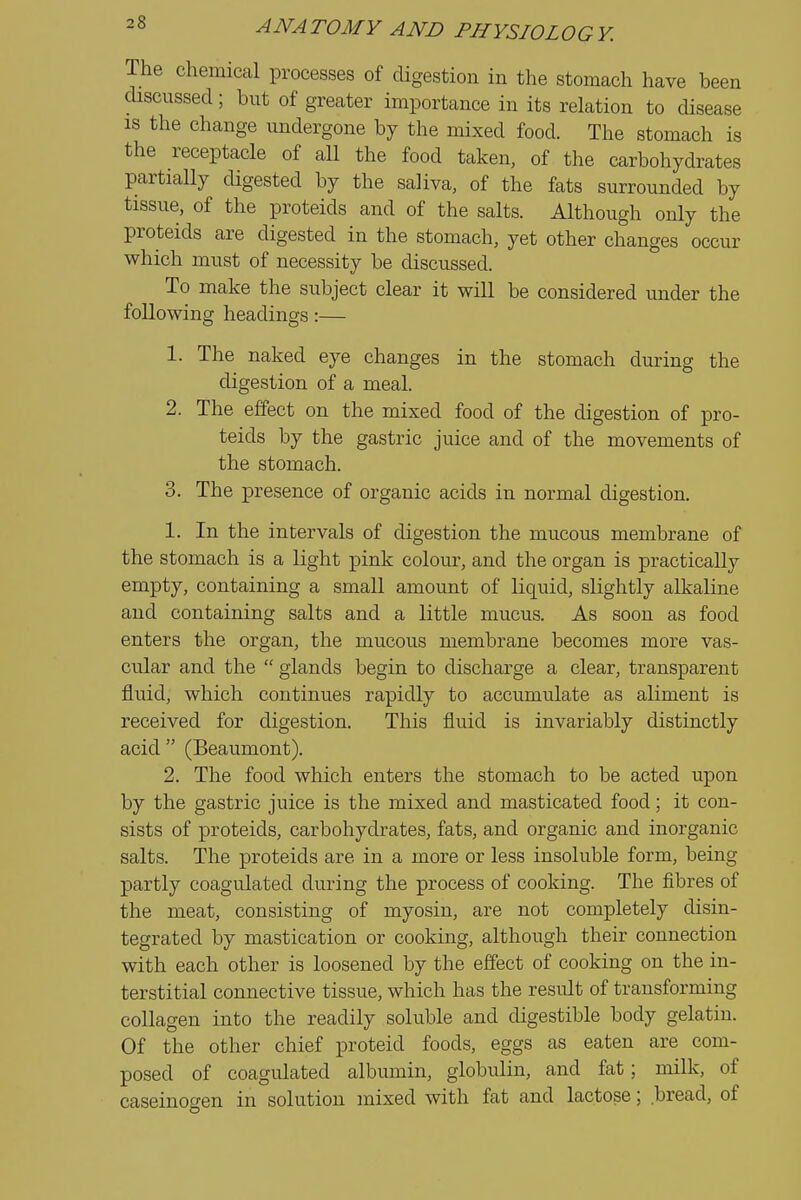 The chemical processes of cUgestion in the stomach have been discussed; but of greater importance in its relation to disease IS the change undergone by the mixed food. The stomach is the receptacle of all the food taken, of the carbohydrates partially digested by the saliva, of the fats surrounded by tissue, of the proteids and of the salts. Although only the proteids are digested in the stomach, yet other changes occur which must of necessity be discussed. To make the subject clear it will be considered under the following headings :— 1. The naked eye changes in the stomach during the digestion of a meal. 2. The effect on the mixed food of the digestion of pro- teids by the gastric juice and of the movements of the stomach. 3. The presence of organic acids in normal digestion. 1. In the intervals of digestion the mucous membrane of the stomach is a light pink colour, and the organ is practically empty, containing a small amount of liquid, slightly alkaline and containing salts and a little mucus. As soon as food enters the organ, the mucous membrane becomes more vas- cular and the  glands begin to discharge a clear, transparent fluid, which continues rapidly to accumulate as aliment is received for digestion. This fluid is invariably distinctly acid  (Beaumont). 2. The food which enters the stomach to be acted upon by the gastric juice is the mixed and masticated food; it con- sists of proteids, carbohydrates, fats, and organic and inorganic salts. The proteids are in a more or less insoluble form, being partly coagulated during the process of cooking. The fibres of the meat, consisting of myosin, are not completely disin- tegrated by mastication or cooking, although their connection with each other is loosened by the effect of cooking on the in- terstitial connective tissue, which has the result of transforming collagen into the readily soluble and digestible body gelatin. Of the other chief proteid foods, eggs as eaten are com- posed of coagulated albumin, globulin, and fat; milk, of caseinogen in solution mixed with fat and lactose; bread, of