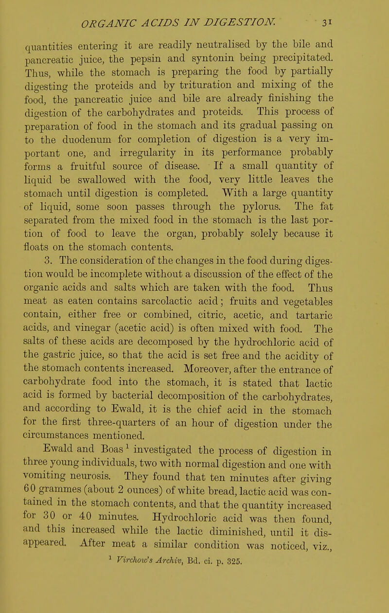 quantities entering it are readily neutralised by the bile and pancreatic juice, the pepsin and syntonin being precipitated. Thus, while the stomach is preparing the food by partially digesting the proteids and by trituration and mixing of the food, the pancreatic juice and bile are already finishing the digestion of the carbohydrates and proteids. This process of preparation of food in the stomach and its gradual passing on to the duodenum for completion of digestion is a very im- portant one, and irregularity in its performance probably forms a fruitful som'ce of disease. If a small quantity of liquid be swallowed with the food, very little leaves the stomach until digestion is completed. With a large quantity of liquid, some soon passes through the pylorus. The fat separated from the mixed food in the stomach is the last por- tion of food to leave the organ, probably solely because it floats on the stomach contents. 3. The consideration of the changes in the food during diges- tion would be incomplete without a discussion of the effect of the organic acids and salts which are taken with the food. Thus meat as eaten contains sarcolactic acid; fruits and vegetables contain, either free or combined, citric, acetic, and tartaric acids, and vinegar (acetic acid) is often mixed with food. The salts of these acids are decomposed by the hydrochloric acid of the gastric juice, so that the acid is set free and the acidity of the stomach contents increased. Moreover, after the entrance of carbohydrate food into the stomach, it is stated that lactic acid is formed by bacterial decomposition of the carbohydrates, and according to Ewald, it is the chief acid in the stomach for the first three-quarters of an hour of digestion under the circumstances mentioned. Ewald and Boas ^ investigated the process of digestion in three young individuals, two with normal digestion and one with vomiting neurosis. They found that ten minutes after giving 60 grammes (about 2 ounces) of white bread, lactic acid was con- tained in the stomach contents, and that the quantity increased for 30 or 40 minutes. Hydrochloric acid was then found, and this increased while the lactic diminished, until it dis- appeared. After meat a similar condition was noticed, viz., ^ Virchow's Archiv, Bd. ci. p. 325.