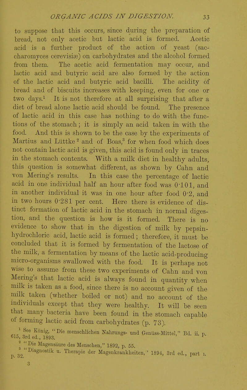 to suppose that this occui-s, since during the preparation of bread, not only acetic but lactic acid is formed. Acetic acid is a further product of the action of yeast (sac- charomyces cerevisife) on carbohydrates and the alcohol formed from them. The acetic acid fermentation may occur, and lactic acid and butyric acid are also formed by the action of the lactic acid and butyric acid bacilli. The acidity of bread and of biscuits increases with keeping, even for one or two days.^ It is not therefore at all surprising that after a diet of bread alone lactic acid should be found. The presence of lactic acid in this case has nothing to do with the func- tions of the stomach; it is simply an acid taken in with the food. And this is shown to be the case by the experiments of Martius and Liittke ^ and of Boas,^ for when food which does not contain lactic acid is given, this acid is found only in traces in the stomach contents. With a milk diet in healthy adults, this question is somewhat different, as shown by Cahn and von Mering's results. In this case the percentage of lactic acid in one individual half an hour after food was 0101, and in another indi^ddual it was in one hour after food 0*2, and in two hours 0-281 per cent. Here there is evidence of dis- tinct formation of lactic acid in the stomach in normal diges- tion, and the question is how is it formed. There is no evidence to show that in the digestion of milk by pepsin- hydi'ochloric acid, lactic acid is formed; therefore, it must be concluded that it is formed by fermentation of the lactose of the milk, a fermentation by means of the lactic acid-producing micro-organisms swallowed with the food. It is perhaps not wise to assimie from these two experiments of Cahn and von Mering's that lactic acid is always found in quantity when milk is taken as a food, since there is no account given of the milk taken (whether boiled or not) and no accoimt of the individuals except that they were healthy. It wiU be seen that many bacteria have been found in the stomach capable of forming lactic acid from carbohydrates (p. 73). 1 See Konig, Die menschlichen Nalinmgs- und Genuss-Mittel, Bd. ii. p. 615, 3rd ed., 1893. ^ ^ '^'Die Magensaure des Menschen, 1892, p. 55. p 3*2^'^^°°^*^'^ Therapie der Magenkrankheiten,'' 1894, 3rd ed., part 1.