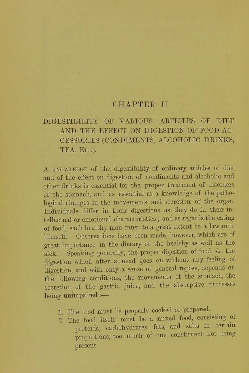 DIGESTIBILITY OF VAEIOUS AETICLES OF DIET AND THE EFFECT ON DIGESTION OF FOOD AC- CESSOEIES (CONDIMENTS, ALCOHOLIC DPJNKS, TEA, Etc.). A KNOWLEDGE of the digestibility of ordinary articles of diet and of the effect on digestion of condiments and alcoholic and other drinks is essential for the proper treatment of disorders of the stomach, and as essential as a knowledge of the patho- logical changes in the movements and secretion of the organ. Individuals differ in their digestions as they do in their in- tellectual or emotional characteristics ; and as regards the eating of food, each healthy man must to a great extent be a law unto himself. Observations have been made, however, which are of great importance in the dietary of the healthy as well as the sick. Speaking generally, the proper digestion of food, i.e. the digestion which after a meal goes on without any feeling of digestion, and with only a sense of general repose, depends on the following conditions, the movements of the stomach, the secretion of the gastric juice, and the absorptive processes being unimpaired:— 1. The food must be properly cooked or prepared. 2 The food itself must be a mixed food, consistmg of proteids, carbohydrates, fats, and salts in certam proportions, too much of one constituent not bemg present.