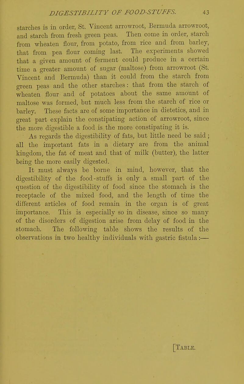 starches is in order, St. Viuceut arrowroot, Bermuda arrowroot, and starcli from fresh green peas. Then come in order, starch from wheaten flour, from potato, from rice and from barley, that from pea flour coming last. The experiments showed that a given amount of ferment could produce in a certain time a greater amount of sugar (maltose) from arrowroot (St. Vincent and Bermuda) than it could from the starch from green peas and the other starches: that from the starch of wheaten flour and of potatoes about the same amount of maltose was formed, but much less from the starch of rice or barley. These facts are of some importance in dietetics, and in great part explain the constipating action of arrowroot, since the more digestible a food is the more constipating it is. As regards the digestibility of fats, but little need be said; aU the important fats in a dietary are from the animal kingdom, the fat of meat and that of milk (butter), the latter being the more easily digested. It must always be borne in mind, however, that the digestibility of the food-stuffs is only a small part of the question of the digestibility of food since the stomach is the receptacle of the mixed food, and the length of time the different articles of food remain in the organ is of great importance. This is especially so in disease, since so many of the disorders of digestion arise from delay of food in the stomach. The following table shows the results of the observations in two healthy individuals with gastric fistula:— [Table.