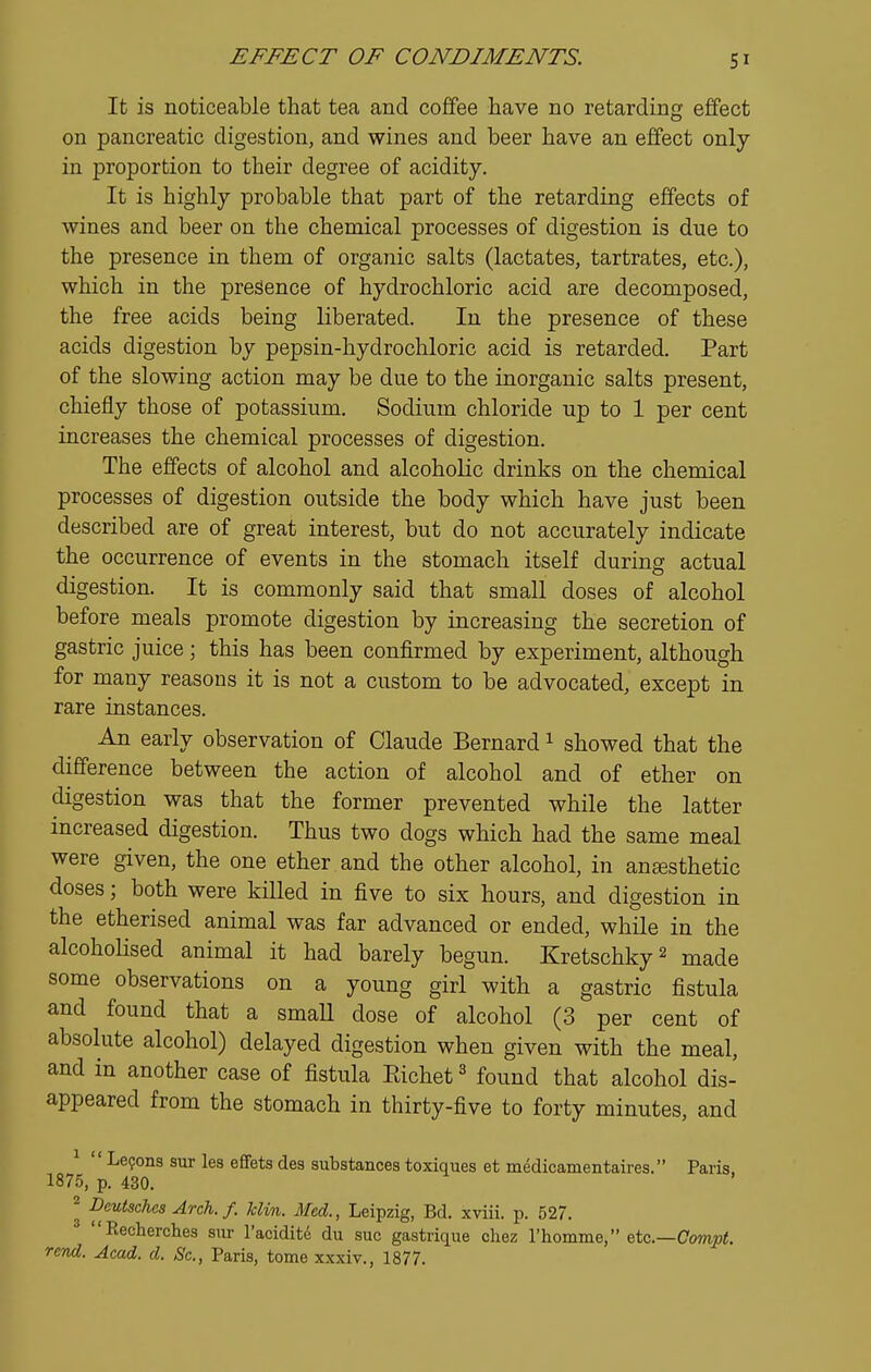 It is noticeable that tea and coffee have no retarding effect on pancreatic digestion, and wines and beer have an effect only in proportion to their degree of acidity. It is highly probable that part of the retarding effects of wines and beer on the chemical processes of digestion is due to the presence in them of organic salts (lactates, tartrates, etc.), which in the presence of hydrochloric acid are decomposed, the free acids being liberated. In the presence of these acids digestion by pepsin-hydrochloric acid is retarded. Part of the slowing action may be due to the inorganic salts present, chiefly those of potassium. Sodium chloride up to 1 per cent increases the chemical processes of digestion. The effects of alcohol and alcoholic drinks on the chemical processes of digestion outside the body which have just been described are of great interest, but do not accurately indicate the occurrence of events in the stomach itself during actual digestion. It is commonly said that small doses of alcohol before meals promote digestion by increasing the secretion of gastric juice; this has been confirmed by experiment, although for many reasons it is not a custom to be advocated, except in rare instances. An early observation of Claude Bernard ^ showed that the difference between the action of alcohol and of ether on digestion was that the former prevented while the latter increased digestion. Thus two dogs which had the same meal were given, the one ether and the other alcohol, in anesthetic doses; both were killed in five to six hours, and digestion in the etherised animal was far advanced or ended, while in the alcohoUsed animal it had barely begun. Kretschky^ made some observations on a young girl with a gastric fistula and found that a small dose of alcohol (3 per cent of absolute alcohol) delayed digestion when given with the meal, and in another case of fistula Eichet ^ found that alcohol dis- appeared from the stomach in thirty-five to forty minutes, and ^  Le9ons sur les efFets des substances toxiques et medicamentaires. Paris 1875, p. 430. ^ Deutsches Arch. f. klin. Med., Leipzig, Bd. xviii. p. 527. ^ Eecherches sur I'aeiditd du sue gastrique cliez I'homme, etc.—Com^i. rcTid. Acad. d. Sc., Paris, tome xxxiv., 1877.