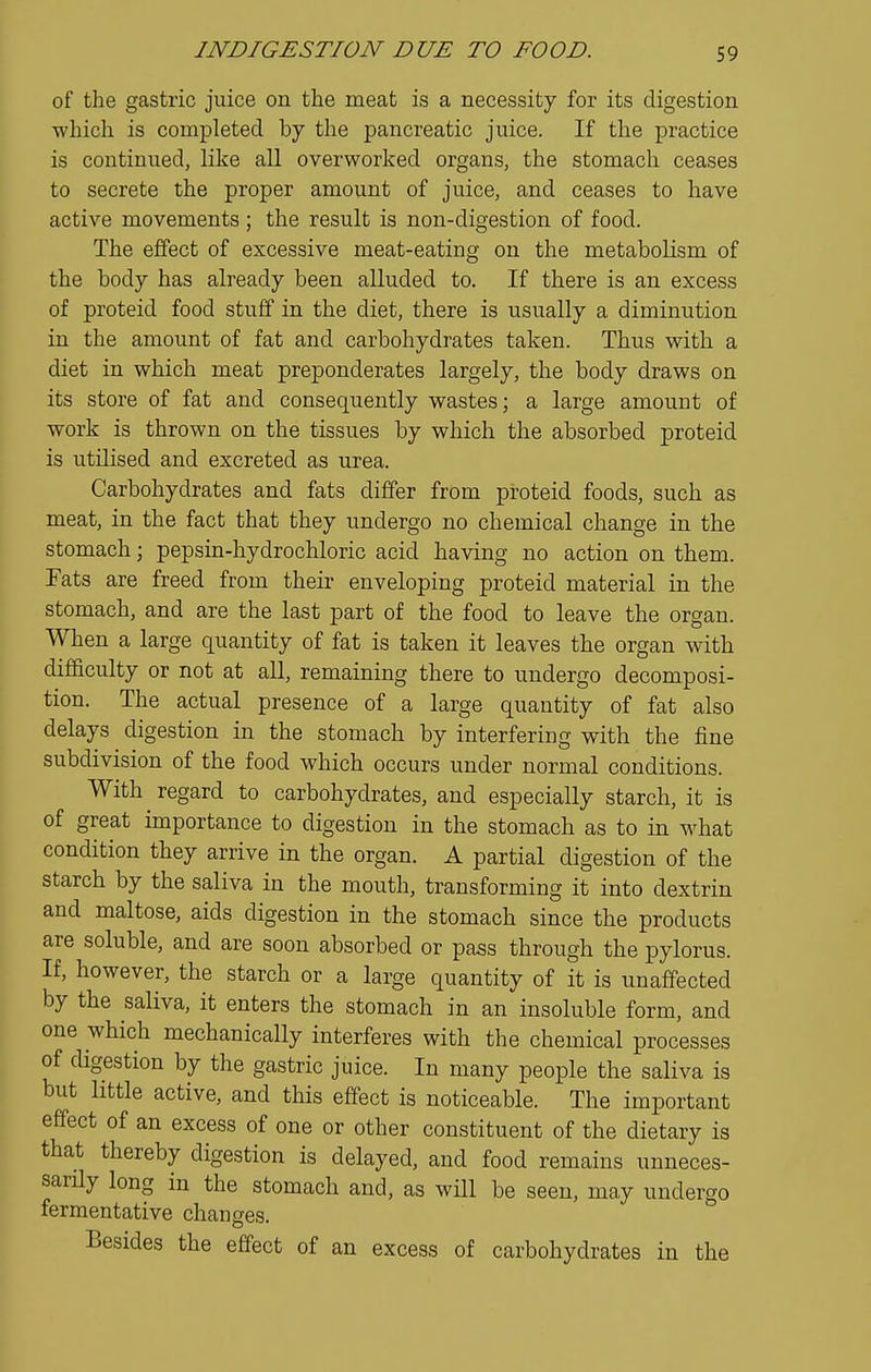 of the gastric juice on the meat is a necessity for its digestion which is completed by the pancreatic juice. If the practice is continued, like all overworked organs, the stomach ceases to secrete the proper amount of juice, and ceases to have active movements; the result is non-digestion of food. The effect of excessive meat-eating on the metabolism of the body has already been alluded to. If there is an excess of proteid food stuff in the diet, there is usually a diminution in the amount of fat and carbohydrates taken. Thus with a diet in which meat preponderates largely, the body draws on its store of fat and consequently wastes; a large amount of work is thrown on the tissues by which the absorbed proteid is utilised and excreted as urea. Carbohydrates and fats differ from proteid foods, such as meat, in the fact that they undergo no chemical change in the stomach; pepsin-hydrochloric acid having no action on them. Fats are freed from their enveloping proteid material in the stomach, and are the last part of the food to leave the organ. When a large quantity of fat is taken it leaves the organ with difficulty or not at all, remaining there to undergo decomposi- tion. The actual presence of a large quantity of fat also delays digestion in the stomach by interfering with the fine subdivision of the food which occurs under normal conditions. With regard to carbohydrates, and especially starch, it is of great importance to digestion in the stomach as to in what condition they arrive in the organ. A partial digestion of the starch by the saliva in the mouth, transforming it into dextrin and maltose, aids digestion in the stomach since the products are soluble, and are soon absorbed or pass through the pylorus. If, however, the starch or a large quantity of it is unaffected by the saliva, it enters the stomach in an insoluble form, and one which mechanically interferes with the chemical processes of digestion by the gastric juice. In many people the saliva is but little active, and this effect is noticeable. The important effect of an excess of one or other constituent of the dietary is that thereby digestion is delayed, and food remains unneces- sarily long in the stomach and, as will be seen, may undergo fermentative changes. Besides the effect of an excess of carbohydrates in the