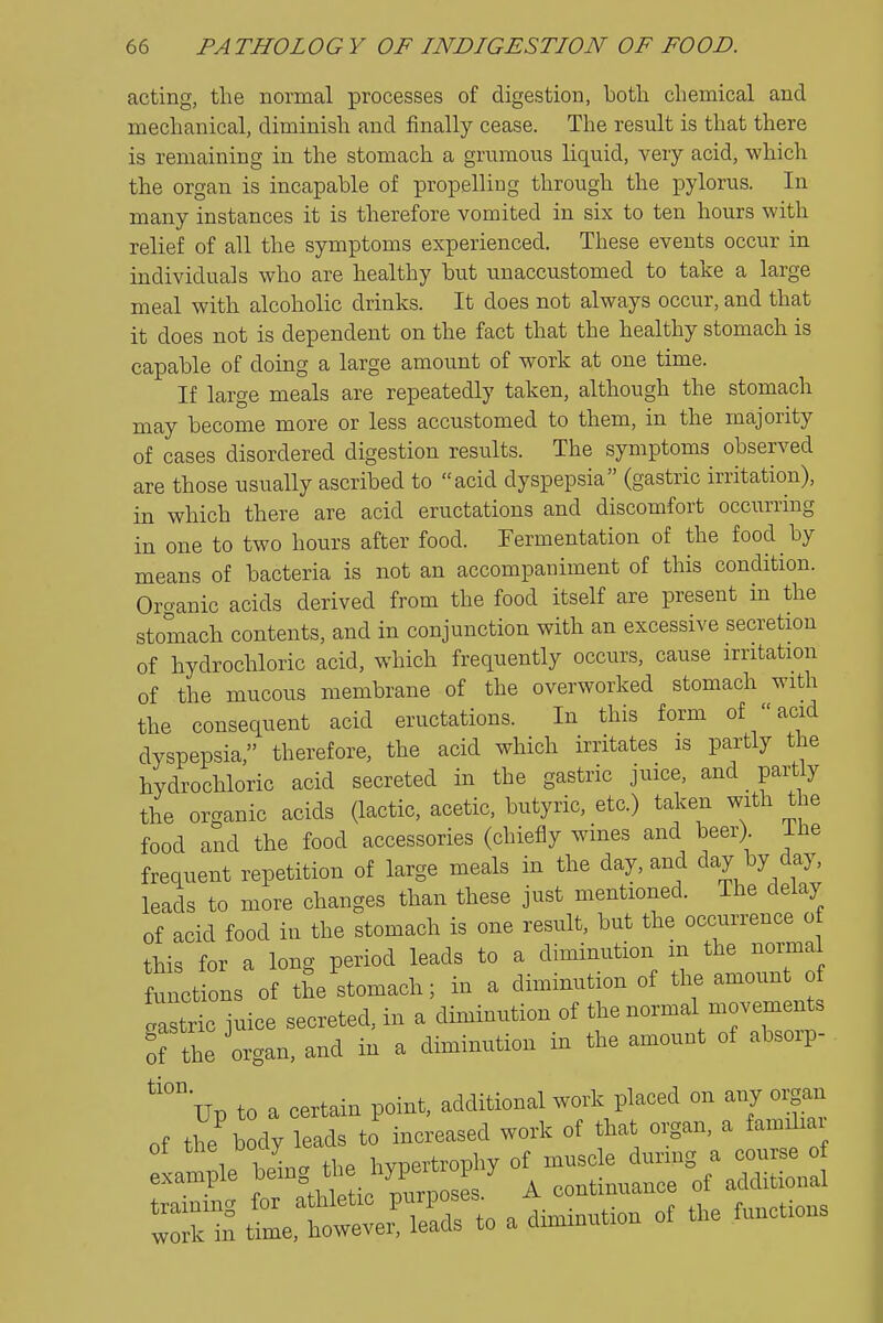 acting, the normal processes of digestion, both chemical and mechanical, diminish and finally cease. The result is that there is remaining in the stomach a grumous liquid, very acid, which the organ is incapable of propelling through the pylorus. In many instances it is therefore vomited in six to ten hours with relief of all the symptoms experienced. These events occur in individuals who are healthy but unaccustomed to take a large meal with alcoholic drinks. It does not always occur, and that it does not is dependent on the fact that the healthy stomach is capable of doing a large amount of work at one time. If large meals are repeatedly taken, although the stomach may become more or less accustomed to them, in the majority of cases disordered digestion results. The symptoms observed are those usually ascribed to acid dyspepsia (gastric irritation), in which there are acid eructations and discomfort occurring in one to two hours after food. Fermentation of the food by means of bacteria is not an accompaniment of this condition. Organic acids derived from the food itself are present in the stomach contents, and in conjunction with an excessive secretion of hydrochloric acid, which frequently occurs, cause irritation of the mucous membrane of the overworked stomach with the consequent acid eructations. In this form of  acid dyspepsia, therefore, the acid which irritates is partly the hydrochloric acid secreted in the gastric juice, and partly the organic acids (lactic, acetic, butyric, etc.) taken with the food and the food accessories (chiefly wmes and beer), iiie frequent repetition of large meals in the day, and day by day, leads to more changes than these just mentioned. The delay of acid food in the stomach is one result, but the occurrence o this for a long period leads to a diminution in the norma functions of tSe stomach; in a diminution of the amount of gastric juice secreted, in a diminution of the normal movements of 4e organ, and in a diminution in the amount of absorp- ''°up to a certain point, additional work placed on any organ of the body leads to increased work of that organ, a familiai if t:^^-^ a diminution of the functions