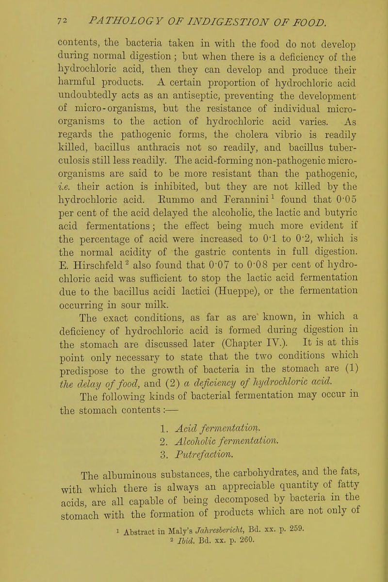 contents, the bacteria taken in with the food do not develop during normal digestion; but when there is a deficiency of the hydrochloric acid, then they can develop and produce their harmful products. A certain proportion of hydrochloric acid undoubtedly acts as an antiseptic, preventing the development of micro-organisms, but the resistance of individual micro- organisms to the action of hydrochloric acid varies. As regards the pathogenic forms, the cholera vibrio is readily killed, bacillus anthracis not so readily, and bacillus tuber- culosis still less readily. The acid-forming non-pathogenic micro- organisms are said to be more resistant than the pathogenic, i.e. their action is inhibited, but they are not killed by the hydrochloric acid. Eummo and Ferannini-'^ found that 005 per cent of the acid delayed the alcoholic, the lactic and butyric acid fermentations; the effect being much more evident if the percentage of acid were increased to O'l to 02, which is the normal acidity of the gastric contents in full digestion. E. Hirschfeld^ also found that 0-07 to 0-08 per cent of hydro- chloric acid was sufficient to stop the lactic acid fermentation due to the bacillus acidi lactici (Hueppe), or the fermentation occurring in sour milk. The exact conditions, as far as are known, in which a deficiency of hydrochloric acid is formed during digestion in the stomach are discussed later (Chapter IV.). It is at this point only necessary to state that the two conditions which predispose to the growth of bacteria in the stomach are (1) the delay of food, and (2) a deficiency of JujdrocMoric acid. The following kinds of bacterial fermentation may occur in the stomach contents :— 1. Acid fermentation. 2. Alcoholic fermentation. 3. Putrefaction. The albuminous substances, the carbohydrates, and the fats, with which there is always an appreciable quantity of fatty acids, are all capable of being decomposed by bacteria in the stomach with the formation of products which are not only of 1 Abstract in Maly's Jahresbericht, Bd. xx. p. 259. 2 Ibid. Bd. XX. p. 260.
