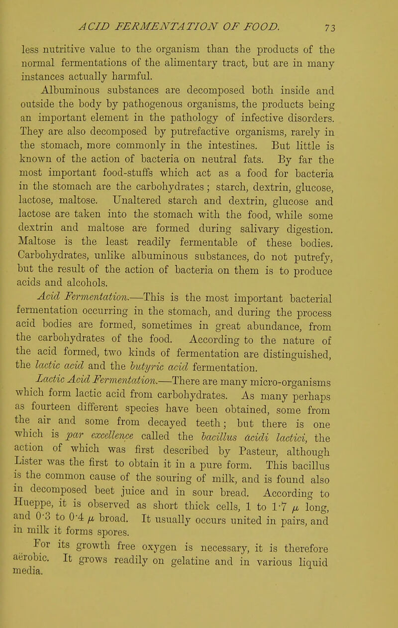 less nutritive value to the organism than the products of the normal fermentations of the alimentary tract, but are in many instances actually harmful. Albuminous substances are decomposed both inside and outside the body by pathogenous organisms, the products being an important element in the pathology of infective disorders. They are also decomposed by putrefactive organisms, rarely in the stomach, more commonly in the intestines. But little is known of the action of bacteria on neutral fats. By far the most important food-stuffs which act as a food for bacteria in the stomach are the carbohydrates; starch, dextrin, glucose, lactose, maltose. Unaltered starch and dextrin, glucose and lactose are taken into the stomach with the food, while some dextrin and maltose are formed during salivary digestion. Maltose is the least readily fermentable of these bodies. Carbohydrates, unlike albuminous substances, do not putrefy, but the result of the action of bacteria on them is to produce acids and alcohols. Acid Fermentation.—This is the most important bacterial fermentation occurring in the stomach, and during the process acid bodies are formed, sometimes in great abundance, from the carbohydrates of the food. According to the nature of the acid formed, two kinds of fermentation are distinguished, the lactic acid and the hutyric acid fermentation. Lactic Acid Fermentation.—There are many micro-organisms which form lactic acid from carbohydrates. As many perhaps as fourteen different species have been obtained, some from the air and some from decayed teeth; but there is one which is par excellence called the bacillus dcidi lactici, the action of which was first described by Pasteur, although Lister was the first to obtain it in a pure form. This bacillus is the common cause of the souring of milk, and is found also in decomposed beet juice and in sour bread. According to Hueppe, it is observed as short thick cells, 1 to 1-7 yLi long, and 0-3 to 0-4 ;t broad. It usually occurs united in pairs, and in milk it forms spores. For its growth free oxygen is necessary, it is therefore aerobic. It grows readily on gelatine and in various liquid media.