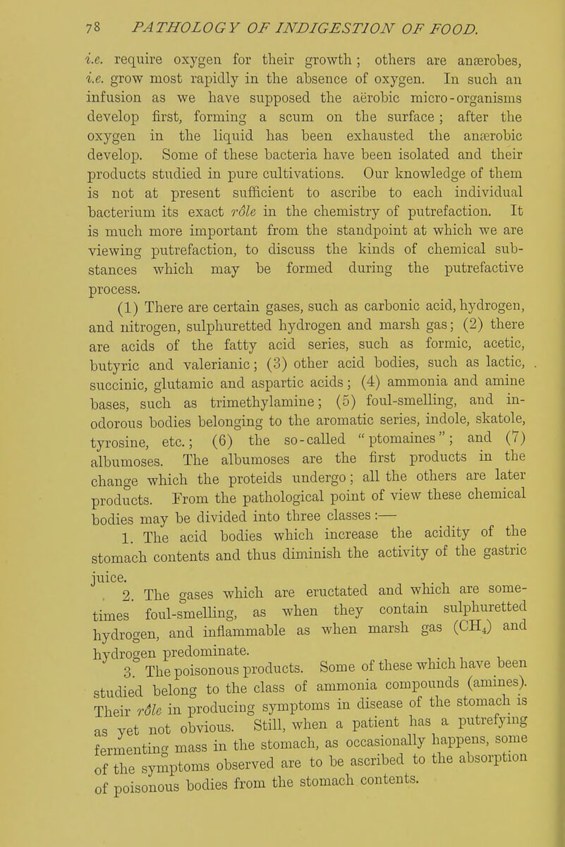 i.e. require oxygen for their growth; others are anaerobes, i.e. grow most rapidly in the absence of oxygen. In such an infusion as we have supposed the aerobic micro-organisms develop first, forming a scum on the surface; after the oxygen in the liquid has been exhausted the anterobic develop. Some of these bacteria have been isolated and their products studied in pure cultivations. Our knowledge of them is not at present sufficient to ascribe to each individual bacterium its exact rSle in the chemistry of putrefaction. It is much more important from the standpoint at which we are viewing putrefaction, to discuss the kinds of chemical sub- stances which may be formed during the putrefactive process. (1) There are certain gases, such as carbonic acid, hydrogen, and nitrogen, sulphuretted hydrogen and marsh gas; (2) there are acids of the fatty acid series, such as formic, acetic, butyric and valerianic; (3) other acid bodies, such as lactic, succinic, glutamic and aspartic acids; (4) ammonia and amine bases, such as trimethylamine; (5) foul-smelling, and in- odorous bodies belonging to the aromatic series, indole, skatole, tyrosine, etc.; (6) the so-called ptomaines; and (7) albumoses. The albumoses are the first products in the change which the proteids undergo; all the others are later products. From the pathological point of view these chemical bodies may be divided into three classes:— 1. The acid bodies which increase the acidity of the stomach contents and thus diminish the activity of the gastric juice. 2 The gases which are eructated and which are some- times' foul-smelling, as when they contain sulphuretted hydrogen, and inflammable as when marsh gas (CHJ and hydrogen predominate. 3 The poisonous products. Some of these which have been studied belong to the class of ammonia compounds (amines). Their rdle in producing symptoms in disease of the stomach is as vet not obvious. Still, when a patient has a putrefying fermenting mass in the stomach, as occasionally happens, some of the symptoms observed are to be ascribed to the absorption of poisonous bodies from the stomach contents.