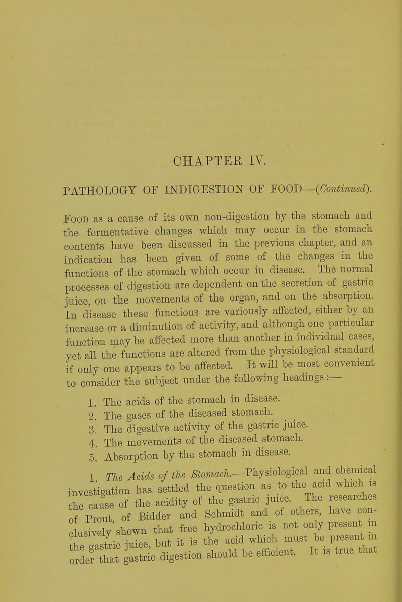 PATHOLOGY OF INDIGESTION OF mOB—{Continued). Food as a cause of its own nou-digestion by tlie stomacli and tlie fermentative clianges which may occur in the stomach contents have been discussed in the previous chapter, and an indication has been given of some of the changes in the functions of the stomach which occur in disease. The normal processes of digestion are dependent on the secretion of gastric juice, on the movements of the organ, and on the absorption. In disease these functions are variously affected, either by an increase or a diminution of activity, and although one particular function may be affected more than another in individual cases, yet all the functions are altered from the physiological standard if only one appears to be affected. It will be most convenient to consider the subject under the foUowing headmgs :— 1. The acids of the stomach in disease. 2. The gases of the diseased stomach. 3. The digestive activity of the gastric juice. 4' The movements of the diseased stomach. 5. Absorption by the stomach in disease. 1 The Acids of the ^S'tomac/^.—Physiological and chemical investigation has settled the question as to the acid which is thl cause of the acidity of the gastric juice. The researches of Prout of Bidder and Schmidt and of others, have con- Livel/sh^wn tha. free l^^chl^^ ^t^only pr^ .