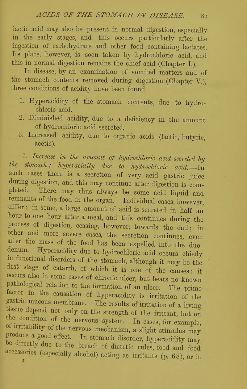 lactic acid may also be present in normal digestion, especially in the early stages, and this occurs particularly after the ingestion of carbohydrate and other food containing lactates. Its place, however, is soon taken by hydrochloric acid, and this in normal digestion remains the chief acid (Chapter I.). In disease, by an examination of vomited matters and of the stomach contents removed during digestion (Chapter V.), three conditions of acidity have been found. 1. Hyperacidity of the stomach contents, due to hydro- chloric acid. 2. Diminished acidity, due to a deficiency in the amount of hydrochloric acid secreted. 3. Increased acidity, due to organic acids (lactic, butyric, acetic). 1. Increase in the amount of hydrochloric acid secreted ly the stomach; hyperacidity due to hydrochloric acid. In such cases there is a secretion of very acid gastric juice during digestion, and this may continue after digestion is com- pleted. There may thus always be some acid liquid and remnants of the food in the organ. Individual cases, however, differ: in some, a large amount of acid is secreted in half an hour to one hour after a meal, and this continues during the process of digestion, ceasing, however, towards the end; in other and more severe cases, the secretion continues even after the mass of the food has been expelled into the duo- denum. Hyperacidity due to hydrochloric acid occurs chiefly m functional disorders of the stomach, although it may be the first stage of catarrh, of which it is one of the causes • it occurs also in some cases of chronic ulcer, but bears no known pathological relation to the formation of an ulcer. The prime factor m the causation of hyperacidity is irritation of the gastric mucous membrane. The results of irritation of a livin- tissue depend not only on the strength of the irritant, but on the condition of the nervous system. In cases, for example, ot irritability of the nervous mechanism, a slight stimulus may produce a good effect. In stomach disorder, hyperacidity may be directly due to the breach of dietetic rules, food and food accessories (especially alcohol) acting as irritants (p. 68) or it