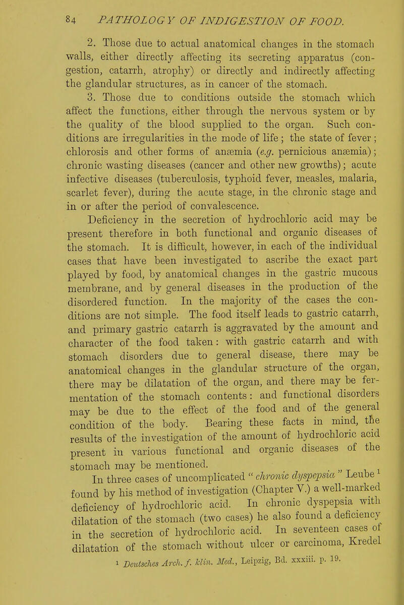 2. Those due to actual anatomical changes in the stomach walls, either directly affecting its secreting apparatus (con- gestion, catarrh, atrophy) or directly and indirectly affecting the glandular structures, as in cancer of the stomach. 3. Those due to conditions outside the stomach which affect the functions, either through the nervous system or by the quality of the blood supplied to the organ. Such con- ditions are irregularities in the mode of life ; the state of fever ; chlorosis and other forms of anaemia {e.g. pernicious ansemia); chronic wasting diseases (cancer and other new growths); acute infective diseases (tuberculosis, typhoid fever, measles, malaria, scarlet fever), during the acute stage, in the chronic stage and in or after the period of convalescence. Deficiency in the secretion of hydrochloric acid may be present therefore in both functional and organic diseases of the stomach. It is difficult, however, in each of the individual cases that have been investigated to ascribe the exact part played by food, by anatomical changes in the gastric mucous membrane, and by general diseases in the production of the disordered function. In the majority of the cases the con- ditions are not simple. The food itself leads to gastric catarrh, and primary gastric catarrh is aggravated by the amount and character of the food taken: with gastric catarrh and with stomach disorders due to general disease, there may be anatomical changes in the glandular structure of the organ, there may be dilatation of the organ, and there may be fer- mentation of the stomach contents : and functional disorders may be due to the effect of the food and of the general condition of the body. Bearing these facts in mind, the results of the investigation of the amount of hydrochloric acid present in various functional and organic diseases of the stomach may be mentioned. In three cases of uncomplicated  clironic dyspepsia  Leube found by his method of investigation (Chapter V.) a well-marked deficiency of hydrochloric acid. In chronic dyspepsia with dilatation of the stomach (two cases) he also found a deficiency in the secretion of hydrochloric acid. In seventeen cases of dilatation of the stomach without ulcer or carcmoma, Kredei 1 BeutschesArch.f. klin. Med., Leipzig, Bd. xxxiii. r- 19-