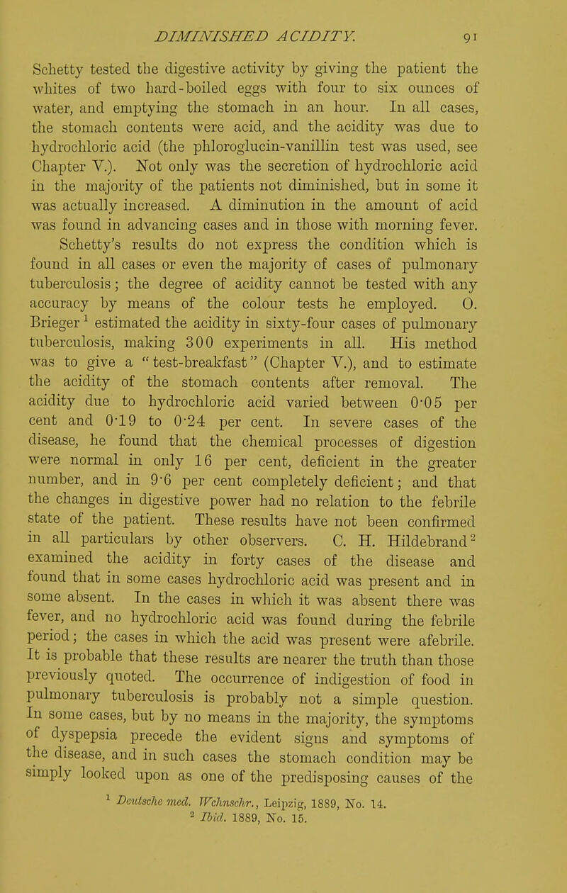 Schetty tested the digestive activity by giving the ^Datient the whites of two hard-boiled eggs with four to six ounces of water, and emptying the stomach in an hour. In all cases, the stomach contents were acid, and the acidity was due to hydrochloric acid (the phioroglucin-vanillin test was used, see Chapter V.). Not only was the secretion of hydrochloric acid in the majority of the patients not diminished, but in some it was actually increased. A diminution in the amount of acid was found in advancing cases and in those with morning fever. Schetty's results do not express the condition which is found in all cases or even the majority of cases of pulmonary tuberculosis; the degree of acidity cannot be tested with, any accuracy by means of the colour tests he employed. 0. Brieger ^ estimated the acidity in sixty-four cases of pulmonary tuberculosis, making 300 experiments in all. His method was to give a  test-breakfast (Chapter V.), and to estimate the acidity of the stomach contents after removal. The acidity due to hydrochloric acid varied between 0*05 per cent and OlO to 0*24 per cent. In severe cases of the disease, he found that the chemical processes of digestion were normal in only 16 per cent, deficient in the greater number, and in 9-6 per cent completely deficient; and that the changes in digestive power had no relation to the febrile state of the patient. These results have not been confirmed in aU particulars by other observers. C. H. Hildebrand^ examined the acidity in forty cases of the disease and found that in some cases hydrochloric acid was present and in some absent. In the cases in which it was absent there was fever, and no hydrochloric acid was found during the febrile period; the cases in which the acid was present were afebrile. It is probable that these results are nearer the truth than those previously quoted. The occurrence of indigestion of food in pulmonary tuberculosis is probably not a simple question. In some cases, but by no means in the majority, the symptoms of dyspepsia precede the evident signs and symptoms of the disease, and in such cases the stomach condition may be simply looked upon as one of the predisposing causes of the ^ Deutsche med. Wclinschr., Leipzig, 1889, No. 14. 2 Ibid. 1889, No. 15.