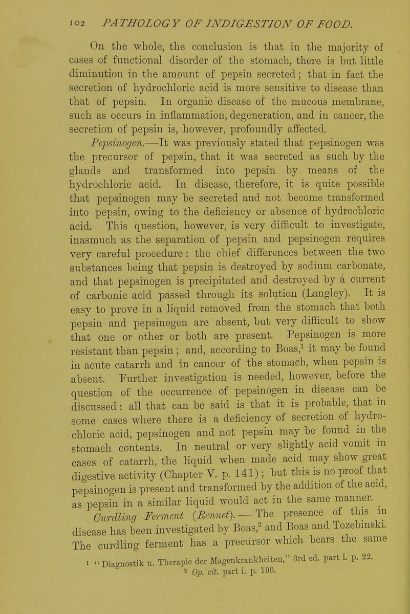 On the whole, the conclusion is that in the majority of cases of functional disorder of the stomach, there is but little diminution in the amount of pepsin secreted; that in fact the secretion of hydrochloric acid is more sensitive to disease than that of pepsin. In organic disease of the mucous membrane, such as occurs in inflammation, degeneration, and in cancer, the secretion of pepsin is, however, profoundly affected. Pepsinogen.—It was previously stated that pepsinogen was the precursor of pepsin, that it was secreted as such by the glands and transformed into pepsin by means of the hydrochloric acid. In disease, therefore, it is quite possible that pepsinogen may be secreted and not become transformed into pepsin, owing to the deficiency or absence of hydrochloric acid. This question, however, is very difficult to investigate, inasmuch as the separation of pepsin and pepsinogen requires very careful procedure: the chief differences between the two substances being that pepsin is destroyed by sodium carbonate, and that pepsinogen is precipitated and destroyed by a current of carbonic acid passed through its solution (Langley). It is easy to prove in a liquid removed from the stomach that both pepsin and pepsinogen are absent, but very difficult to show that one or other or both are present. Pepsinogen is more resistant than pepsin ; and, according to Boas,i it may be found in acute catarrh and in cancer of the stomach, when pepsin is absent. Further investigation is needed, however, before the question of the occurrence of pepsinogen in disease can be discussed: all that can be said is that it is probable, that in some cases where there is a deficiency of secretion of hydro- chloric acid, pepsinogen and not pepsin may be found m the stomach contents. In neutral or very slightly acid vomit in cases of catarrh, the liquid when made acid may show great di-estive activity (Chapter V. p. 141); but this is no proof that pepsinogen is present and transformed by the addition of the acid, as pepsin in a similar liquid would act in the same manner. Curdling Ferment {Rennet).— presence of this in disease has been investigated by Boas,^ and Boas and Tozebmski. The curdling ferment has a precursor which bears the same 1 Diacmostik u. Therapie der Magenkrankheiten, 3rd ed. parti, p. 22. ° 2 Qp_ cit. part i. p. 190.