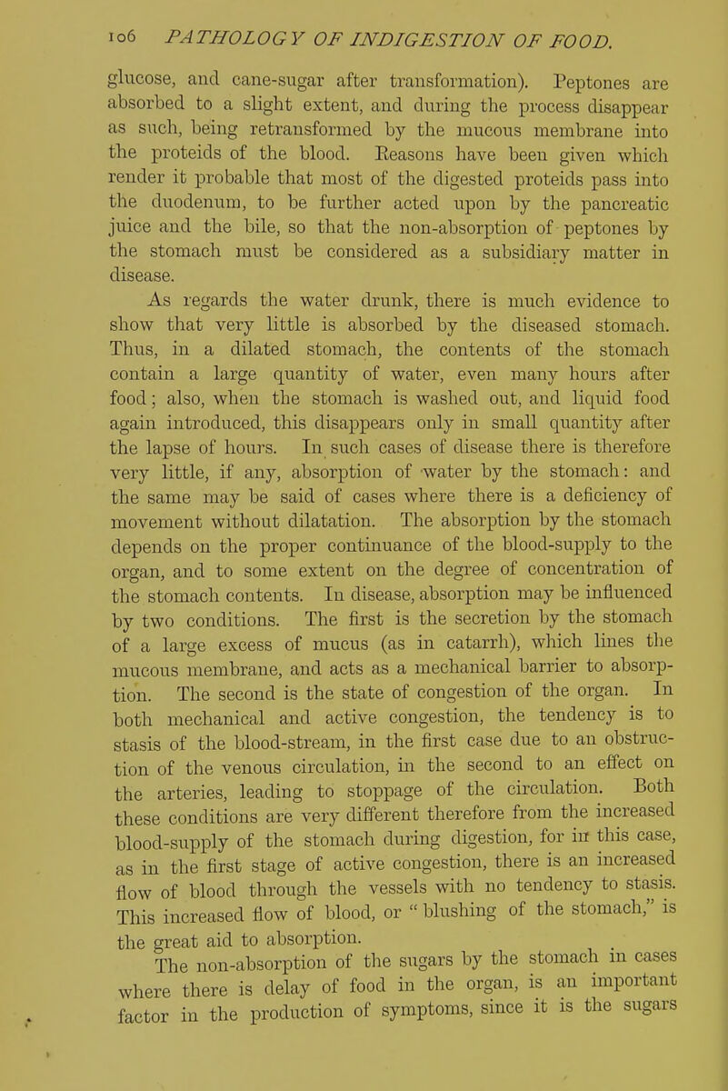 glucose, and cane-sugar after transformation). Peptones are absorbed to a slight extent, and during the process disappear as such, being retransformed by the mucous membrane into the proteids of the blood. Eeasons have been given which render it probable that most of the digested proteids pass into the duodenum, to be further acted upon by the pancreatic juice and the bile, so that the non-absorption of peptones by the stomach must be considered as a subsidiary matter in disease. As regards the water drunk, there is much evidence to show that very little is absorbed by the diseased stomach. Thus, in a dilated stomach, the contents of the stomach contain a large quantity of water, even many hours after food; also, when the stomach is washed out, and liquid food again introduced, this disappears only in small quantity after the lapse of hours. In such cases of disease there is therefore very little, if any, absorption of -water by the stomach: and the same may be said of cases where there is a deficiency of movement without dilatation. The absorption by the stomach depends on the proper continuance of the blood-supply to the organ, and to some extent on the degree of concentration of the stomach contents. In disease, absorption may be influenced by two conditions. The first is the secretion by the stomach of a large excess of mucus (as in catarrh), which lines the mucous membrane, and acts as a mechanical barrier to absorp- tion. The second is the state of congestion of the organ. In both mechanical and active congestion, the tendency is to stasis of the blood-stream, in the first case due to an obstruc- tion of the venous circulation, in the second to an effect on the arteries, leading to stoppage of the circulation. Both these conditions are very different therefore from the increased blood-supply of the stomach during digestion, for in this case, as in the first stage of active congestion, there is an increased flow of blood through the vessels with no tendency to stasis. This increased flow of blood, or  blushing of the stomach, is the great aid to absorption. The non-absorption of the sugars by the stomach m cases where there is delay of food in the organ, is an important factor in the production of symptoms, since it is the sugars