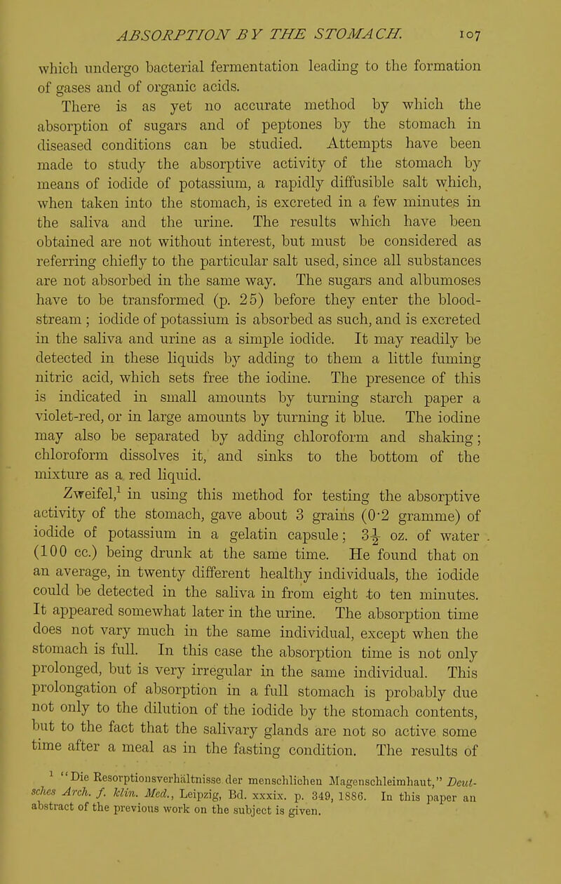 which imdergo bacterial fermentation leading to the formation of gases and of organic acids. There is as yet no accurate method by which the absorption of sugars and of peptones by the stomach in diseased conditions can be studied. Attempts have been made to study the absorptive activity of the stomach by means of iodide of potassium, a rapidly diffusible salt which, when taken into the stomach, is excreted in a few minutes in the saliva and the urine. The results which have been obtained are not without interest, but must be considered as referring chiefly to the particular salt used, since all substances are not absorbed in the same way. The sugars and albumoses have to be transformed (p. 25) before they enter the blood- stream ; iodide of potassium is absorbed as such, and is excreted in the saliva and urine as a simple iodide. It may readily be detected in these liquids b}^ adding to them a little fuming nitric acid, which sets free the iodine. The presence of this is indicated in small amounts by turning starch paper a violet-red, or in large amounts by turning it blue. The iodine may also be separated by adding chloroform and shaking; chloroform dissolves it, and sinks to the bottom of the mixture as a red liquid. Zweifel,^ in using this method for testing the absorptive activity of the stomach, gave about 3 grams (0-2 gramme) of iodide of potassium in a gelatin capsule; 'd\ oz. of water (100 cc.) being drunk at the same time. He found that on an average, in twenty different healthy individuals, the iodide could be detected in the saliva in from eight -to ten minutes. It appeared somewhat later in the urine. The absorption time does not vary much in the same individual, except when the stomach is full. In this case the absorption time is not only prolonged, but is very irregular in the same individual. This prolongation of absorption in a full stomach is probably due not only to the dilution of the iodide by the stomach contents, but to the fact that the salivary glands are not so active some time after a meal as in the fasting condition. The results of 1  Die Resovptionsverhaltnisse der menschlichen Magcnschleimliaut, Bcui- scJuis Arch. f. klin. Med., Leipzig, Bd. xxxix. p. 349, 1886. In this paper an abstract of the previous work on the subject is given.