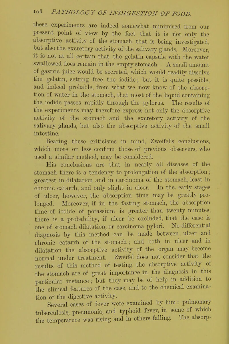 these experiments are indeed somewhat minimised from our present point of view by the fact that it is not only the absorptive activity of the stomach that is being investigated, but also the excretory activity of the salivary glands. Moreover, it is not at all certain that the gelatin capsule with the water swallowed does remain in the empty stomach. A small amount of gastric juice would be secreted, which would readily dissolve the gelatin, setting free the iodide; but it is quite possible, and indeed probable, from what we now know of the absorp- tion of water in the stomach, that most of the Uquid containing the iodide passes rapidly through the pylorus. The results of the experiments may therefore express not only the absorptive activity of the stomach and the excretory activity of the salivary glands, but also the absorptive activity of the small intestine. Bearing these criticisms in mind, Zweifel's conclusions, which more or less confirm those of previous observers, who used a similar method, may be considered. His conclusions are that in nearly all diseases of the stomach there is a tendency to prolongation of the absorption; greatest in dilatation and in carcinoma of the stomach, least in chronic catarrh, and only slight in ulcer. In the. early stages of ulcer, however, the absorption time may be greatly pro- longed. Moreover, if in the fasting stomach, the absorption time of iodide of potassium is greater than twenty minutes, there is a probability, if ulcer be excluded, that the case is one of stomach dilatation, or carcinoma pylori. ISTo differential diagnosis by this method can be made between ulcer and chronic catarrh of the stomach; and both in ulcer and in dilatation the absorptive activity of the organ may become normal under treatment. Zweifel does not consider that the results of this method of testing the absorptive activity of the stomach are of great importance in the diagnosis in this particular instance; but they may be of help in addition to the clinical features of the case, and to the chemical examina- tion of the digestive activity. Several cases of fever were examined by him: pulmonary tuberculosis, pneumonia, and typhoid fever, in some of which the temperature was rising and in others falhng. The absorp-