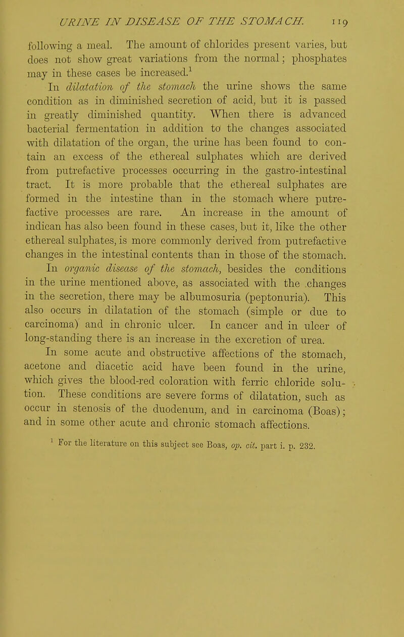 following a meal. The amount of chlorides present varies, but does not show great variations from the normal; phosphates may in these cases be increased.-^ In dilatation of the stomach the urine shows the same condition as in dimmished secretion of acid, but it is passed in greatly diminished quantity. When there is advanced bacterial fermentation in addition to the changes associated with dilatation of the organ, the urine has been found to con- tain an excess of the ethereal sulphates which are derived from putrefactive processes occurring in the gastro-intestinal tract. It is more probable that the ethereal sulphates are formed in the intestine than in the stomach where putre- factive processes are rare. An increase in the amount of indican has also been found in these cases, but it, like the other ethereal sulphates, is more commonly derived from putrefactiA'e changes in the intestinal contents than in those of the stomach. In organic disease of the stomach, besides the conditions in the urine mentioned above, as associated with the changes in the secretion, there may be albumosuria (peptonuria). This also occurs in dilatation of the stomach (simple or due to carcinoma) and in chronic ulcer. In cancer and in ulcer of long-standing there is an increase in the excretion of urea. In some acute and obstructive affections of the stomach, acetone and diacetic acid have been found in the urine, which gives the blood-red coloration with ferric chloride solu- tion. These conditions are severe forms of dilatation, such as occur in stenosis of the duodenum, and in carcinoma (Boas); and in some other acute and chronic stomach aSections. ' For the literature on this subject see Boas, op. cit. part i. p. 232.