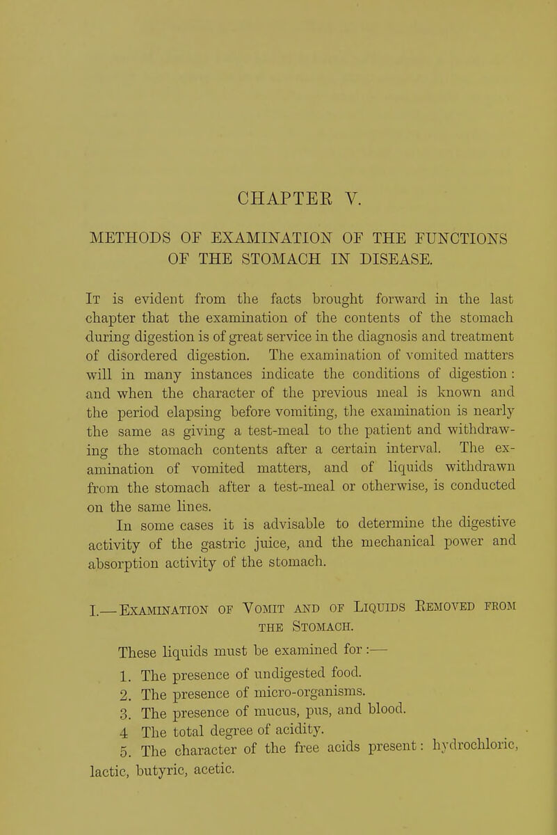 METHODS OF EXAMINATION OE THE FUNCTIONS OF THE STOMACH IN DISEASE. It is evident from the facts brought forward in the last chapter that the examination of the contents of the stomach during digestion is of great service in the diagnosis and treatment of disordered digestion. The examination of vomited matters will in many instances indicate the conditions of digestion : and when the character of the previous meal is known and the period elapsing before vomiting, the examination is nearl}^ the same as giving a test-meal to the patient and withdraw- inff the stomach contents after a certain interval. The ex- amination of vomited matters, and of liquids withdrawn from the stomach after a test-meal or otherwise, is conducted on the same lines. In some cases it is advisable to determine the digestive activity of the gastric juice, and the mechanical power and absorption activity of the stomach. I. Examination of Vomit and of Liquids Eemoved from THE Stomach. These liquids must be examined for:— 1. The presence of undigested food. 2. The presence of micro-organisms. 3. The presence of mucus, pus, and blood. 4 The total degree of acidity. 5. The character of the free acids present: hydrochloric, lactic, butyric, acetic.