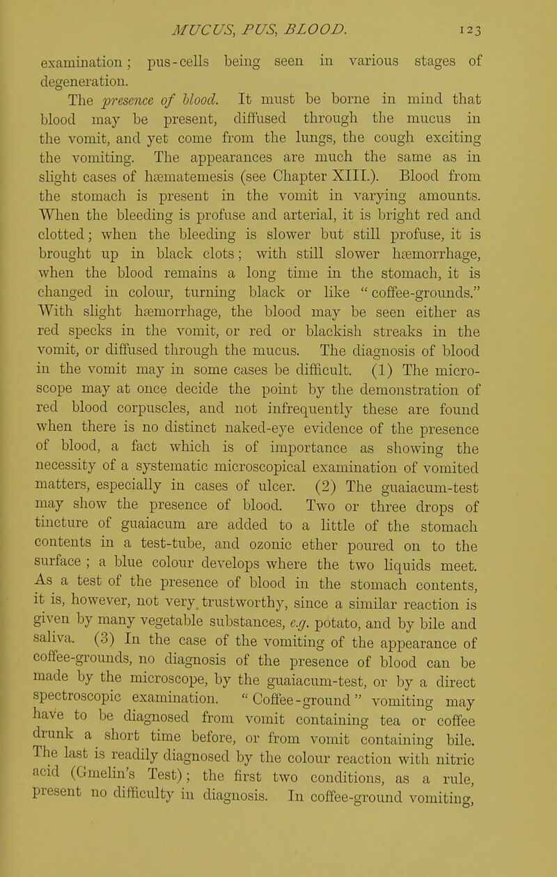 examination; pus-cells being seen in various stages of desjeneration. The presence of Mood. It must be borne in mind that blood may be present, diffused through the mucus in the vomit, and yet come from the lungs, the cough exciting the vomiting. The appearances are much the same as in shght cases of hoematemesis (see Chapter XIII.). Blood from the stomach is present in the vomit in varying amounts. When the bleeding is profuse and arterial, it is bright red and clotted; when the bleeding is slower but still profuse, it is brought up in black clots; with still slower haemorrhage, when the blood remains a long time in the stomach, it is changed in colour, turning black or lilve  coffee-grounds. With slight hfemorrhage, the blood may be seen either as red specks in the vomit, or red or blackish streaks in the vomit, or diffused through the mucus. The diagnosis of blood in the vomit may in some cases be difiicult. (1) The micro- scope may at once decide the point by the demonstration of red blood corpuscles, and not infrequently these are found when there is no distinct naked-eye evidence of the presence of blood, a fact which is of importance as showing the necessity of a systematic microscopical examination of vomited matters, especially in cases of ulcer. (2) The guaiacum-test may show the presence of blood. Two or three drops of tincture of guaiacum are added to a little of the stomach contents in a test-tube, and ozonic ether poured on to the surface ; a blue colour develops where the two liquids meet. As a test of the presence of blood in the stomach contents, it is, however, not very, trustworthy, since a similar reaction is given by many vegetable substances, e.g. potato, and by bile and saliva. (3) In the case of the vomiting of the appearance of coffee-grounds, no diagnosis of the presence of blood can be made by the microscope, by the guaiacum-test, or by a direct spectroscopic examination.  Coffee-ground  vomiting may have to be diagnosed from vomit containing tea or coffee drunk a ^ short time before, or from vomit containing bile. The last is readily diagnosed by the colour reaction with nitric acid (Gmehn's Test); the first two conditions, as a rule, present no difaculty in diagnosis. In coffee-ground vomiting,