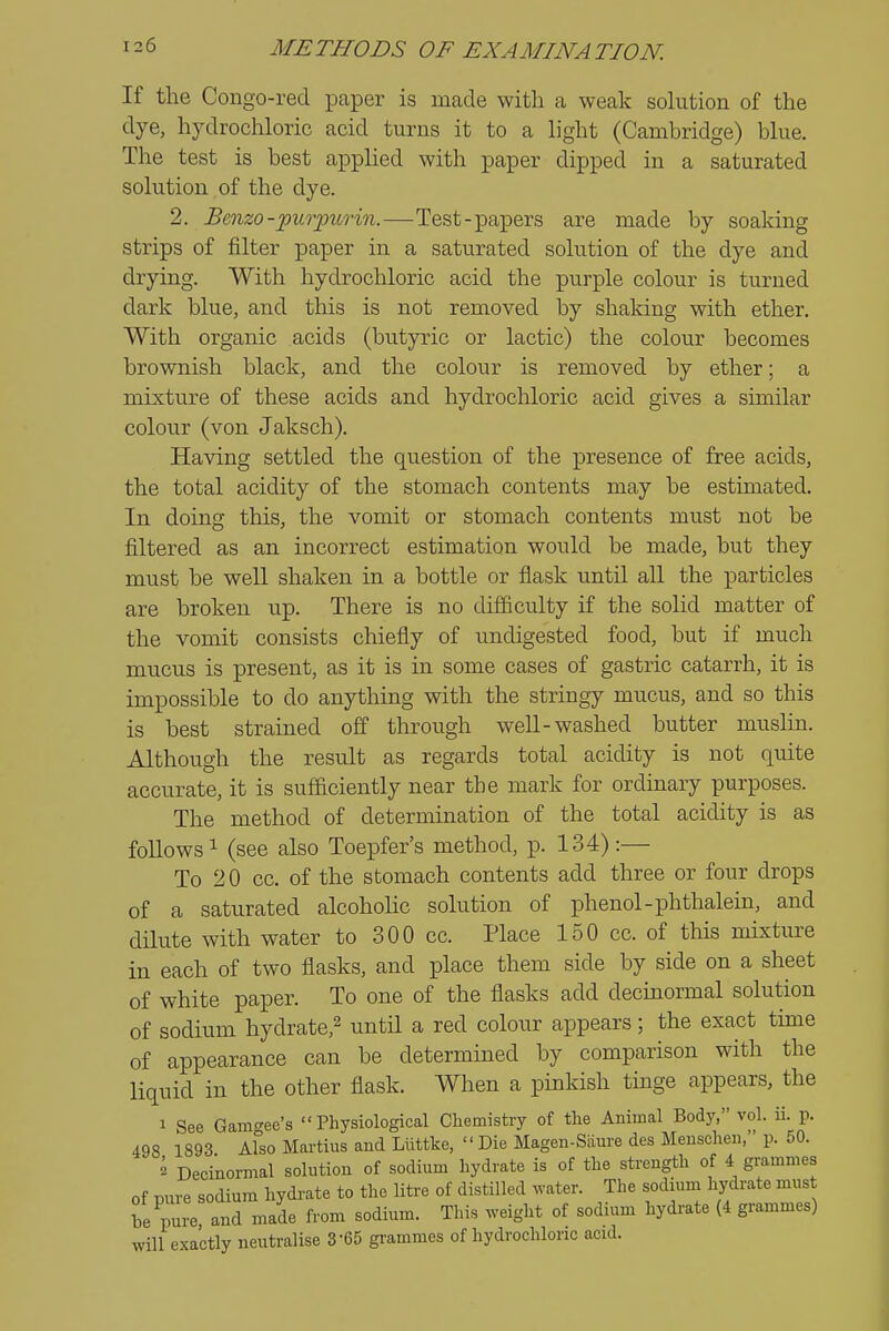 If the Congo-red paper is made with a weak solution of the dye, hydrochloric acid turns it to a light (Camhridge) blue. The test is best applied with paper dipped in a saturated solution of the dye. 2. Benzo-purpurin.—Test-papers are made by soaking strips of filter paper in a saturated solution of the dye and drying. With hydrochloric acid the purple colour is turned dark blue, and this is not removed by shaking with ether. With organic acids (butyric or lactic) the colour becomes brownish black, and the colour is removed by ether; a mixture of these acids and hydrochloric acid gives a similar colour (von Jaksch). Having settled the question of the presence of free acids, the total acidity of the stomach contents may be estimated. In doing this, the vomit or stomach contents must not be filtered as an incorrect estimation would be made, but they must be well shaken in a bottle or flask until all the particles are broken up. There is no difficulty if the solid matter of the vomit consists chiefly of undigested food, but if much mucus is present, as it is in some cases of gastric catarrh, it is impossible to do anything with the stringy mucus, and so this is best strained off through well-washed butter muslin. Although the result as regards total acidity is not quite accurate, it is sufficiently near the mark for ordinary purposes. The method of determination of the total acidity is as follows 1 (see also Toepfer's method, p. 134):— To 2 0 cc. of the stomach contents add three or four drops of a saturated alcoholic solution of phenol-phthalein, and dilute with water to 300 cc. Place 150 cc. of this mixture in each of two flasks, and place them side by side on a sheet of white paper. To one of the flasks add decinormal solution of sodium hydrate,^ until a red colour appears; the exact time of appearance can be determined by comparison with the liquid in the other flask. When a pinkish tinge appears, the 1 See Gamo-ee's Physiological Chemistry of the Animal Body, vol. ii. p. 498 1893 aFso Mai-tius and Liittke,  Die Magen-Siiure des Meuschen, p. 50. 2 Decinormal solution of sodium hydrate is of the strength of 4 grammes of pure sodiumi hydi-ate to the litre of distilled .vater. The sodium hydrate must he pure and n.ade from sodium. This weight of sodium hydrate (4 grammes) will exactly neutralise 3-65 grammes of hydrochloric acid.