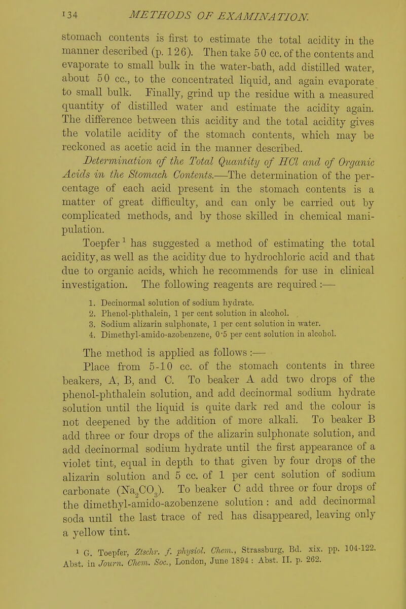 Stomach contents is first to estimate the total acidity in the manner described (p. 126). Then take 5 0 cc. of the contents and evaporate to small bulk in the water-bath, add distilled water, about 50 cc, to the concentrated liquid, and again evaporate to small bulk. Finally, grind up the residue with a measured quantity of distilled water and estimate the acidity again. The difference between this acidity and the total acidity gives the volatile acidity of the stomach contents, which may be reckoned as acetic acid in the manner described. Determination of the Total Quantity of HCl and of Organic Acids in the Stomach Contents.—The determination of the per- centage of each acid present in the stomach contents is a matter of great difficulty, and can only be carried out by complicated methods, and by those skilled in chemical mani- pulation. Toepfer^ has suggested a method of estimating the total acidity, as well as the acidity due to hydrochloric acid and that due to organic acids, which he recommends for use in cUnical investigation. The following reagents are required :— 1. Decinormal solution of sodium hydrate. 2. Plienol-plithalein, 1 per ceut solution in alcohol. 3. Sodium alizarin sulplionate, 1 per cent solution in water. 4. Dimethyl-amido-azobenzene, 05 per cent solution in alcohol. The method is applied as follows:— Place from 5-10 cc. of the stomach contents in three beakers. A, B, and C. To beaker A add two drops of the phenol-phthalein solution, and add decinormal sodium hydrate solution until the liquid is quite dark red and the colour is not deepened by the addition of more alkali. To beaker B add three or four drops of the ahzarin sulphonate solution, and add decinormal sodium hydrate until the first appearance of a violet tint, equal in depth to that given by four drops of the alizarin solution and 5 cc. of 1 per cent solution of sodium carbonate (Na^COg). To beaker C add three or four drops of the dimethyl-amdo-azobenzene solution: and add decinormal soda until the last trace of red has disappeared, leaving only a yellow tint. 1 G. Toepfer, Ztschr. f. physiol. CJiem., Strassburg, Bd. xix. pp. 104-122. Abst. in Journ. Clicm. Soc, London, June 1894 : Abst. II. p. 262.