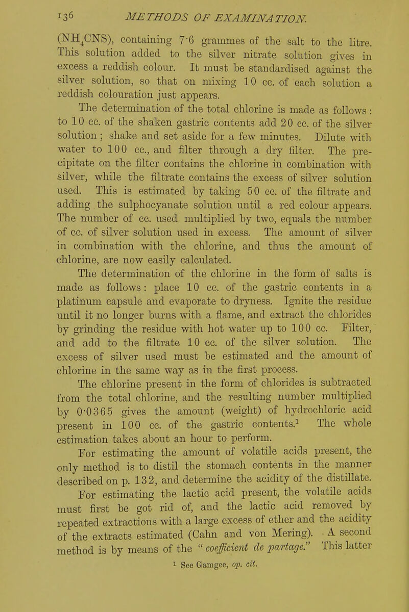 (NH^CNS), containing 7-6 grammes of the salt to the litre. This solution added to the silver nitrate solution gives in excess a reddish colour. It must be standardised against the silver solution, so that on mixing 10 cc. of each solution a reddish colouration just appears. The determination of the total chlorine is made as follows : to 10 cc. of the shaken gastric contents add 20 cc. of the silver solution ; shake and set aside for a few minutes. Dilute with water to 100 cc, and filter through a dry filter. The pre- cipitate on the filter contains the chlorine in combination with silver, while the filtrate contains the excess of silver solution used. This is estimated by taking 50 cc. of the filtrate and adding the sulphocyanate solution imtil a red colour appears. The number of cc. used multiplied by two, equals the number of cc. of silver solution used in excess. The amount of silver in combination with the chlorine, and thus the amount of chlorine, are now easUy calculated. The determination of the chlorine in the form of salts is made as follows : place 10 cc. of the gastric contents in a platinum capsule and evaporate to dryness. Ignite the residue until it no longer burns with a flame, and extract the chlorides by grinding the residue with hot water up to 100 cc. Filter, and add to the filtrate 10 cc. of the silver solution. The excess of silver used must be estimated and the amount of chlorine in the same way as in the first process. The chlorine present in the form of chlorides is subtracted from the total chlorine, and the resulting number multipUed by 0-0365 gives the amount (weight) of hydrochloric acid present in 100 cc. of the gastric contents.^ The whole estimation takes about an hour to perform. For estimating the amount of volatile acids present, the only method is to distil the stomach contents in the manner described on p. 132, and determine the acidity of the distillate. For estimating the lactic acid present, the volatile acids must first be got rid of, and the lactic acid removed by repeated extractions with a large excess of ether and the acidity of the extracts estimated (Cahn and von Mering). • A second method is by means of the  coefficient de partagcr This latter 1 See Gamgee, op. cit.